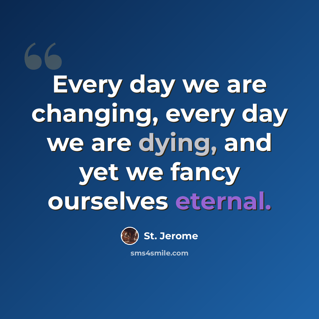 “Every day we are changing, every day we are dying, and yet we fancy ourselves eternal.” quote by St. Jerome