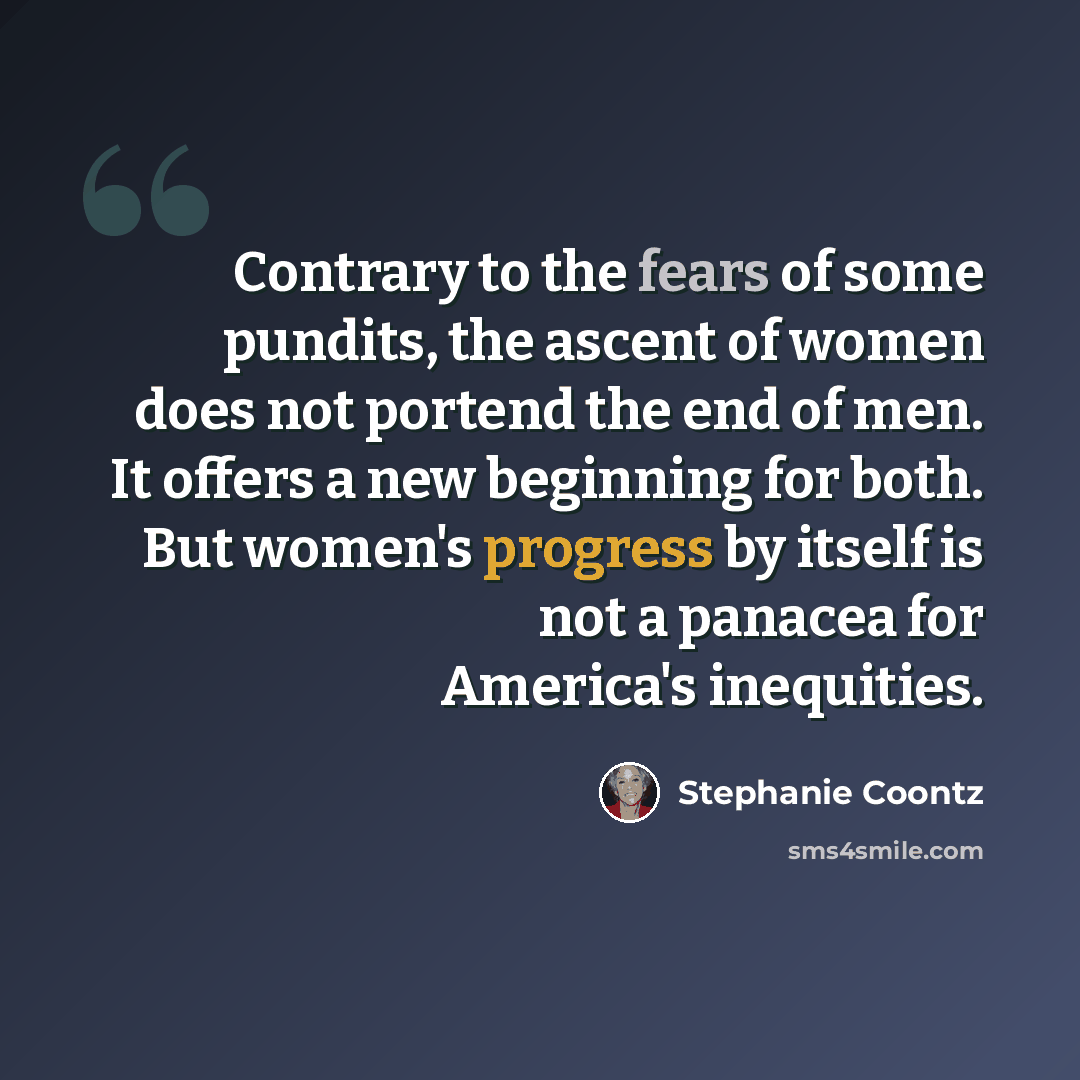 “Contrary to the fears of some pundits, the ascent of women does not portend the end of men. It offers a new beginning for both. But women's progress by itself is not a panacea for America's inequities.” quote by Stephanie Coontz