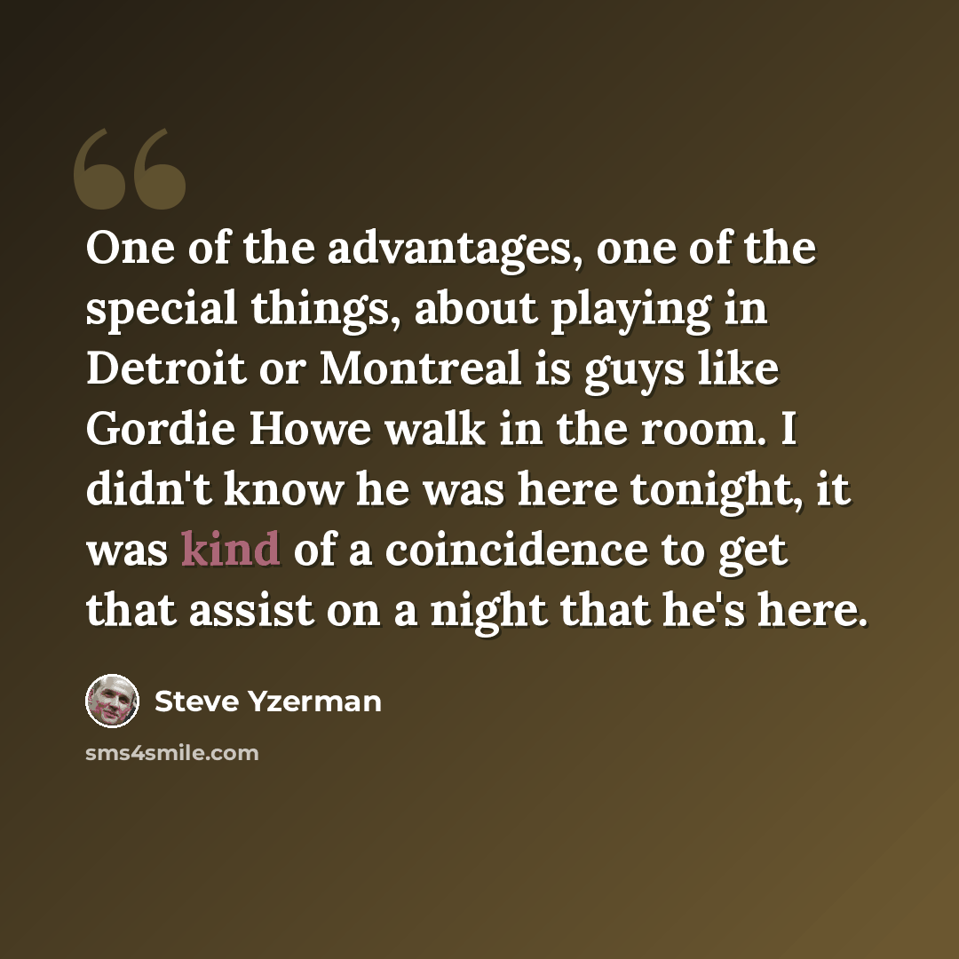 “One of the advantages, one of the special things, about playing in Detroit or Montreal is guys like Gordie Howe walk in the room. I didn't know he was here tonight, it was kind of a coincidence to get that assist on a night that he's here.” quote by Steve Yzerman