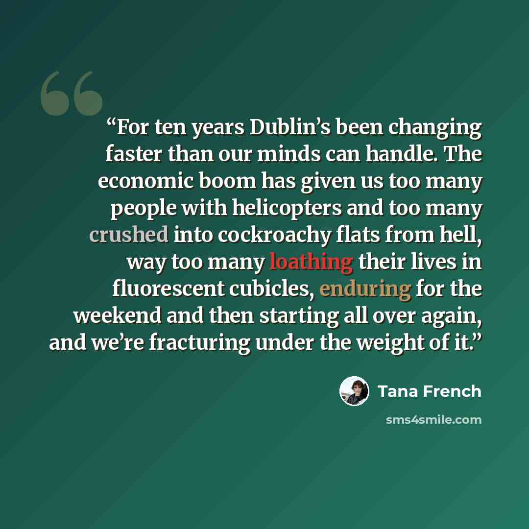 “For ten years Dublin’s been changing faster than our minds can handle. The economic boom has given us too many people with helicopters and too many crushed into cockroachy flats from hell, way too many loathing their lives in fluorescent cubicles, enduring for the weekend and then starting all…” quote by Tana French