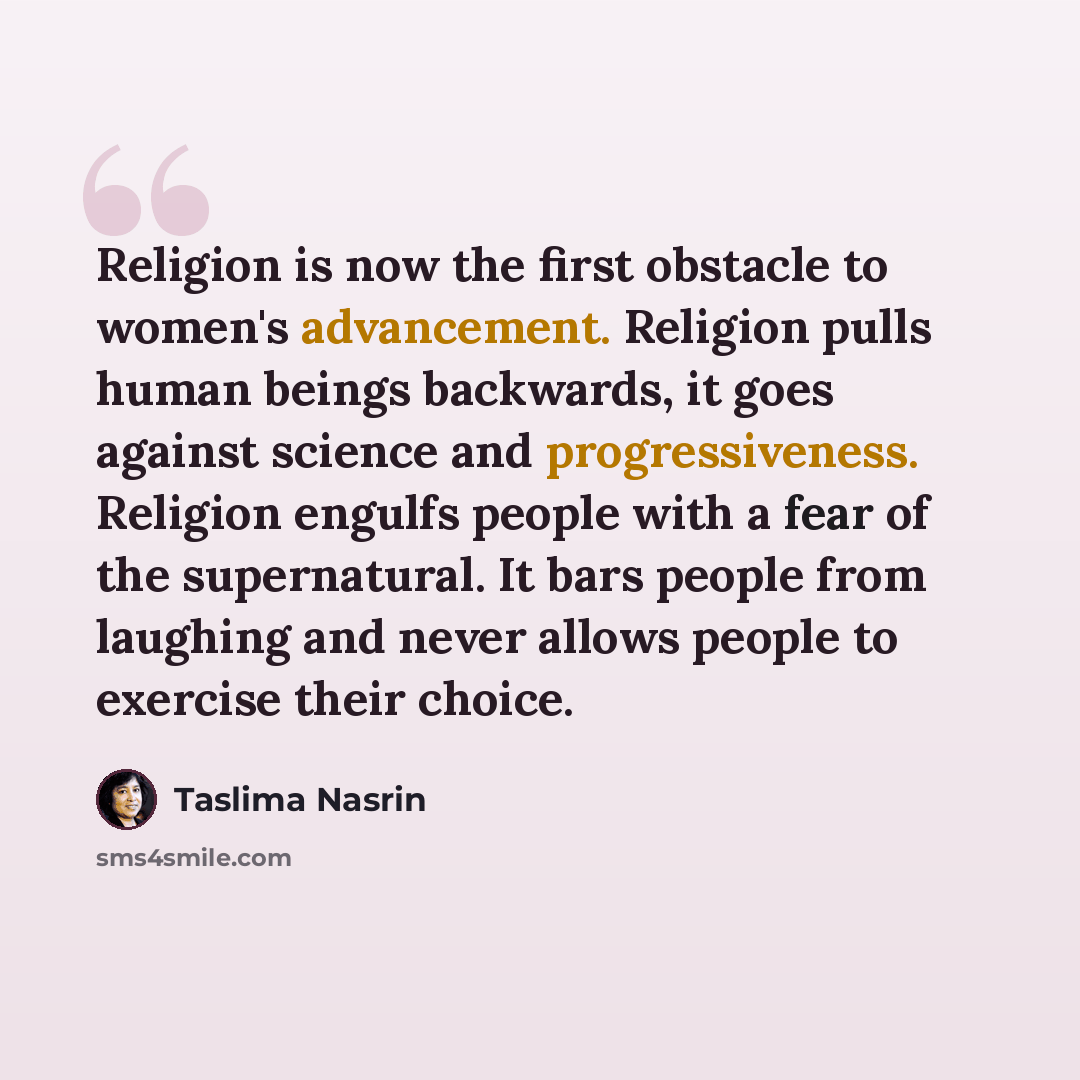 “Religion is now the first obstacle to women's advancement. Religion pulls human beings backwards, it goes against science and progressiveness. Religion engulfs people with a fear of the supernatural. It bars people from laughing and never allows people to exercise their choice.” quote by Taslima Nasrin