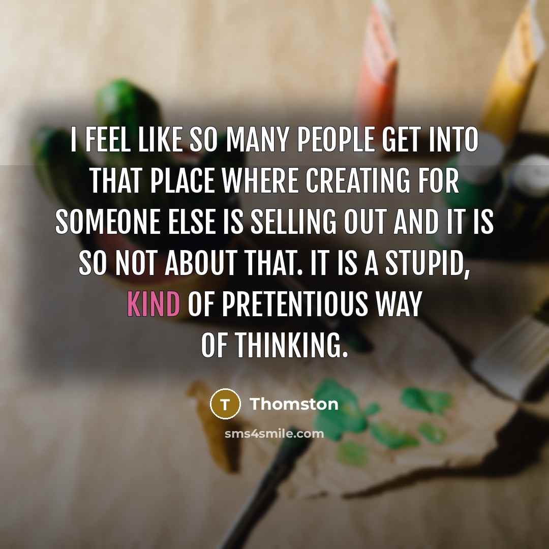 “I feel like so many people get into that place where creating for someone else is selling out and it is so not about that. It is a stupid, kind of pretentious way of thinking.” quote by Thomston