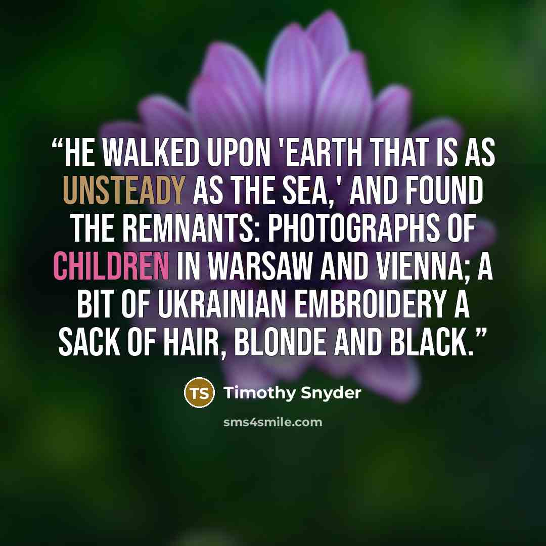 “He walked upon 'earth that is as unsteady as the sea,' and found the remnants: photographs of children in Warsaw and Vienna; a bit of Ukrainian embroidery a sack of hair, blonde and black.” quote by Timothy Snyder
