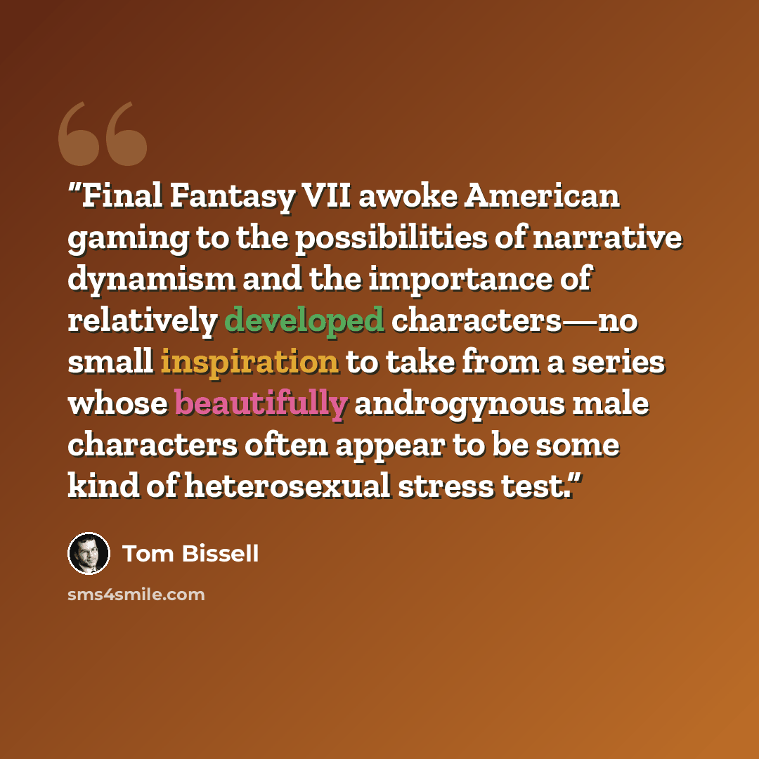“Final Fantasy VII awoke American gaming to the possibilities of narrative dynamism and the importance of relatively developed characters—no small inspiration to take from a series whose beautifully androgynous male characters often appear to be some kind of heterosexual stress test.” quote by Tom Bissell