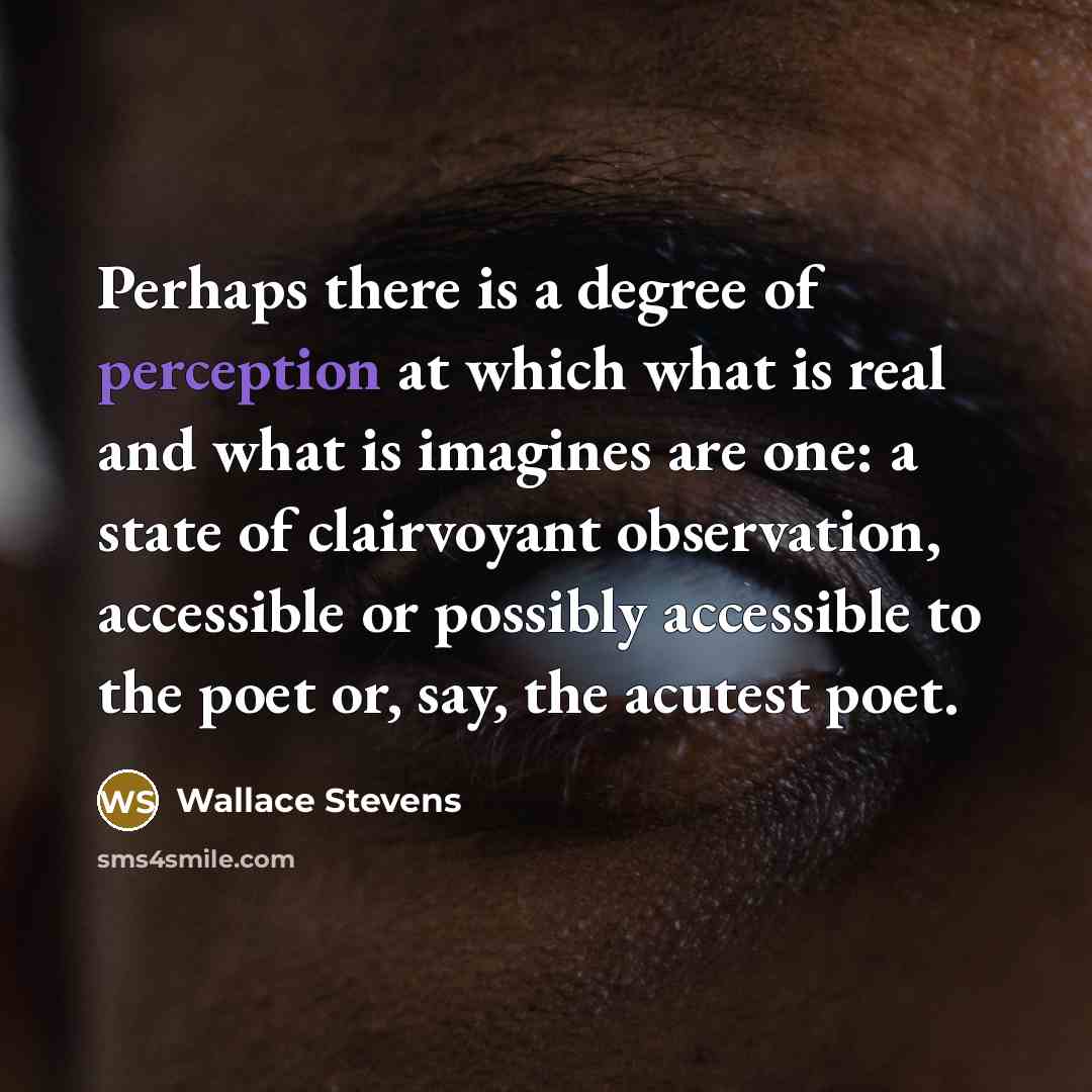 “Perhaps there is a degree of perception at which what is real and what is imagines are one: a state of clairvoyant observation, accessible or possibly accessible to the poet or, say, the acutest poet.” quote by Wallace Stevens