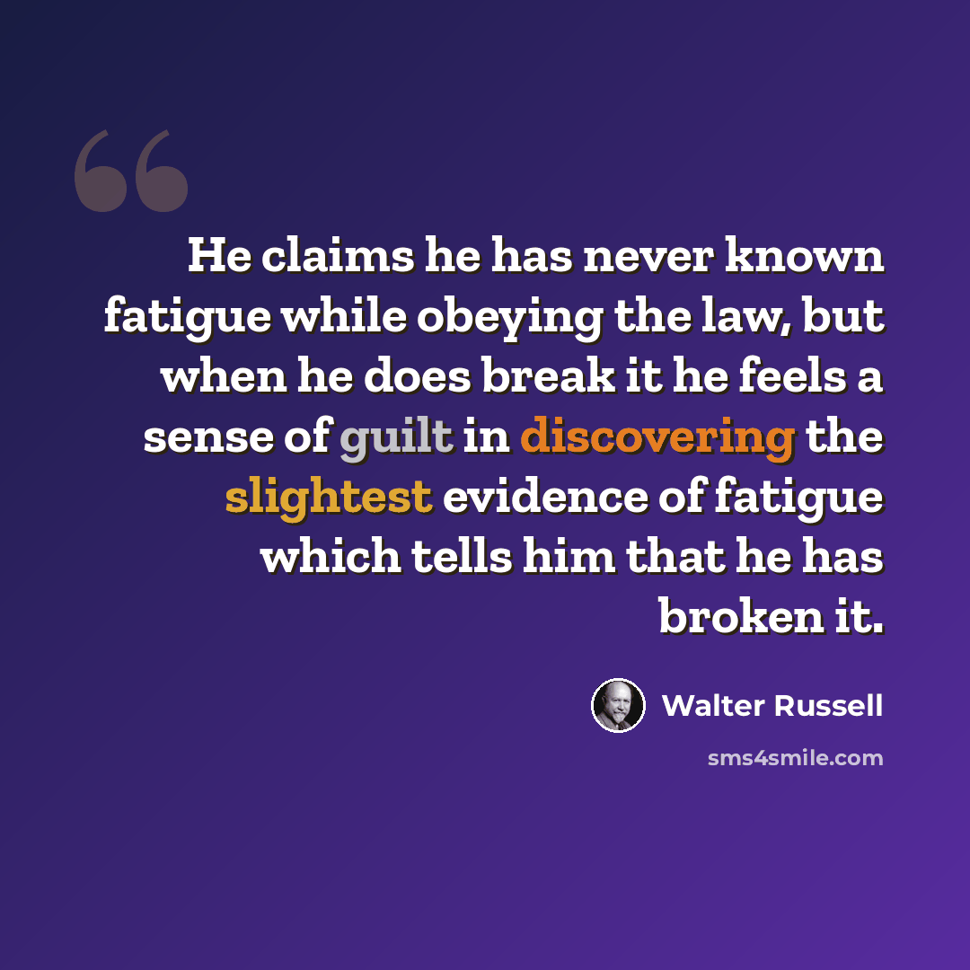 “He claims he has never known fatigue while obeying the law, but when he does break it he feels a sense of guilt in discovering the slightest evidence of fatigue which tells him that he has broken it.” quote by Walter Russell