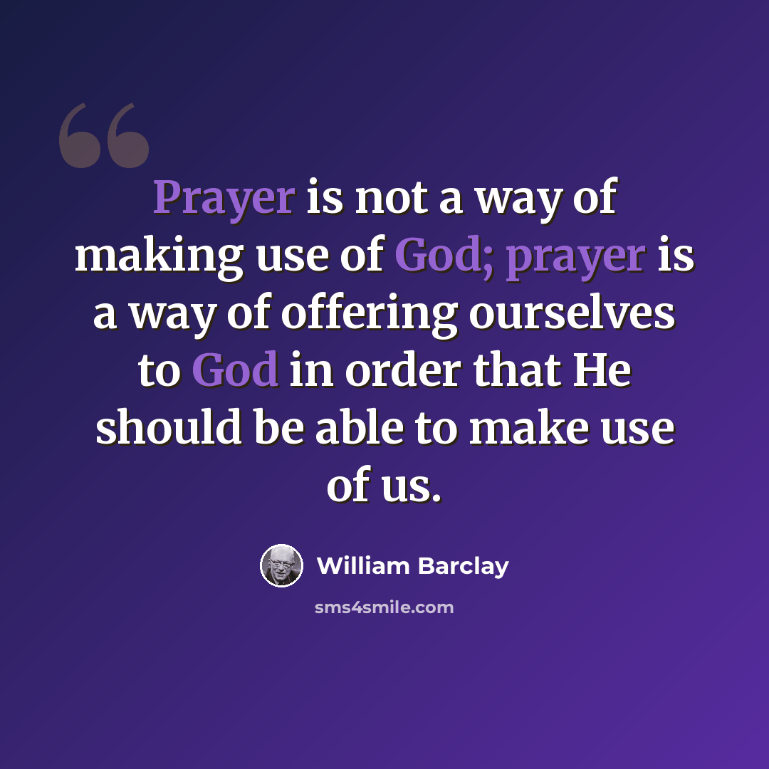 “Prayer is not a way of making use of God; prayer is a way of offering ourselves to God in order that He should be able to make use of us.” quote by William Barclay