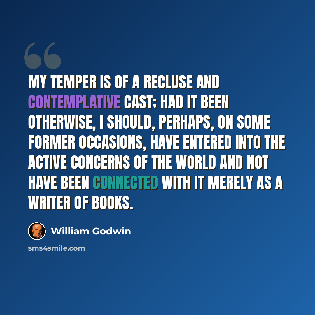 “My temper is of a recluse and contemplative cast; had it been otherwise, I should, perhaps, on some former occasions, have entered into the active concerns of the world and not have been connected with it merely as a writer of books.” quote by William Godwin