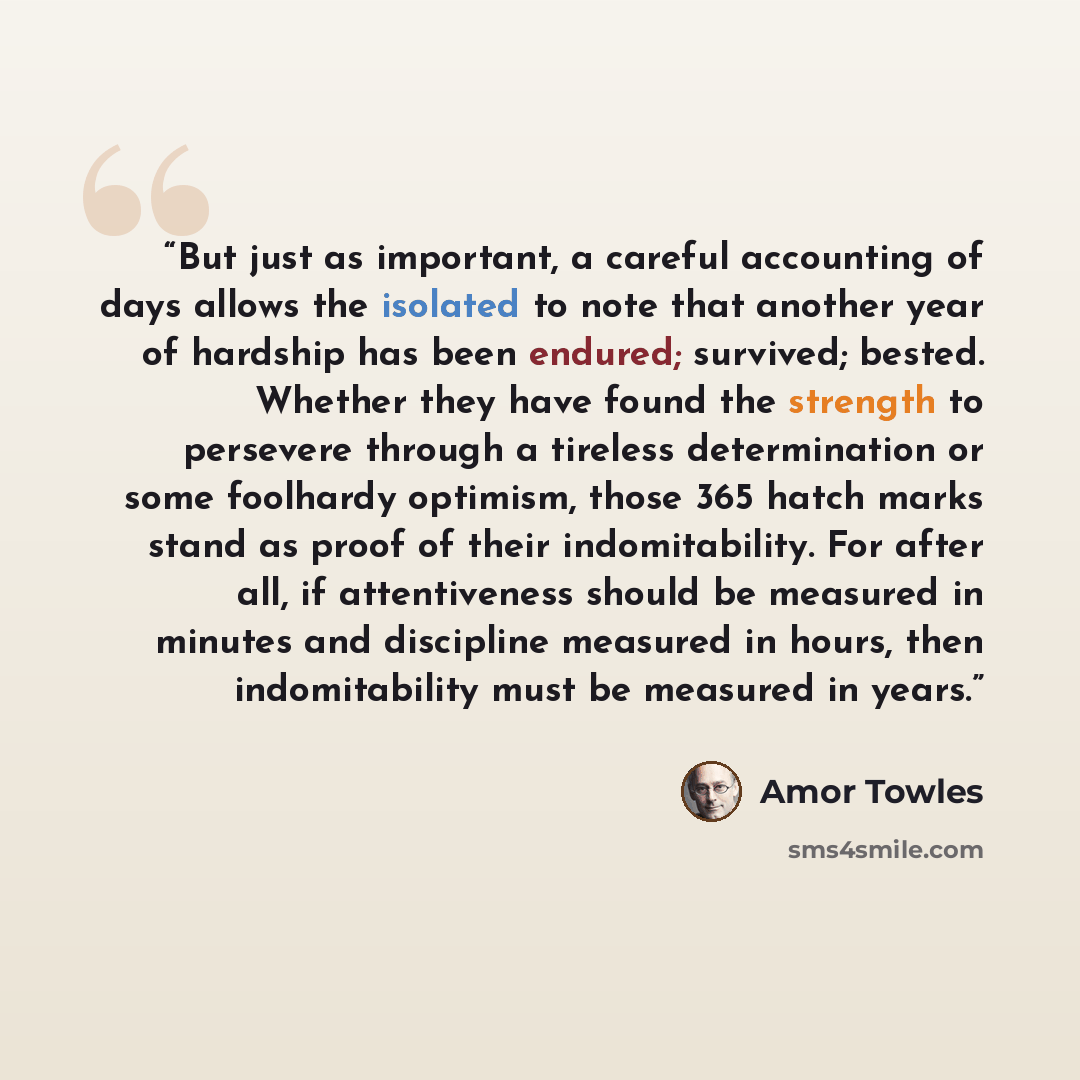 “But just as important, a careful accounting of days allows the isolated to note that another year of hardship has been endured; survived; bested. Whether they have found the strength to persevere through a tireless determination or some foolhardy optimism, those 365 hatch marks stand as proof of…” quote by Amor Towles
