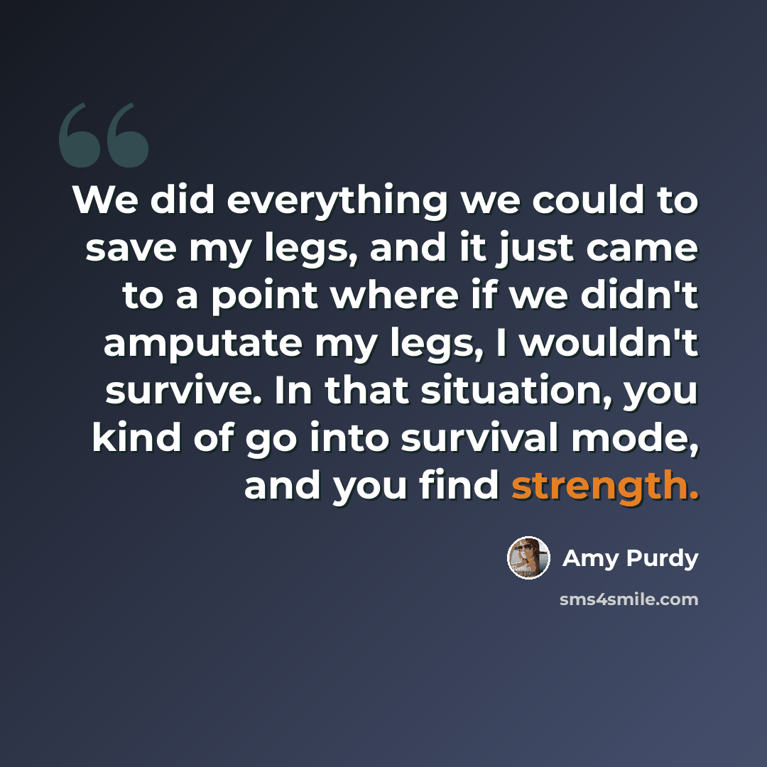 “We did everything we could to save my legs, and it just came to a point where if we didn't amputate my legs, I wouldn't survive. In that situation, you kind of go into survival mode, and you find strength.” quote by Amy Purdy