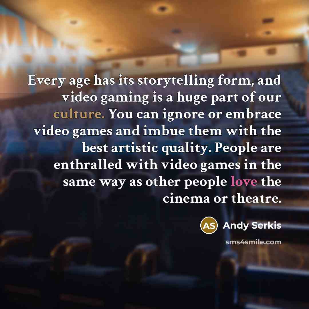 “Every age has its storytelling form, and video gaming is a huge part of our culture. You can ignore or embrace video games and imbue them with the best artistic quality. People are enthralled with video games in the same way as other people love the cinema or theatre.” quote by Andy Serkis