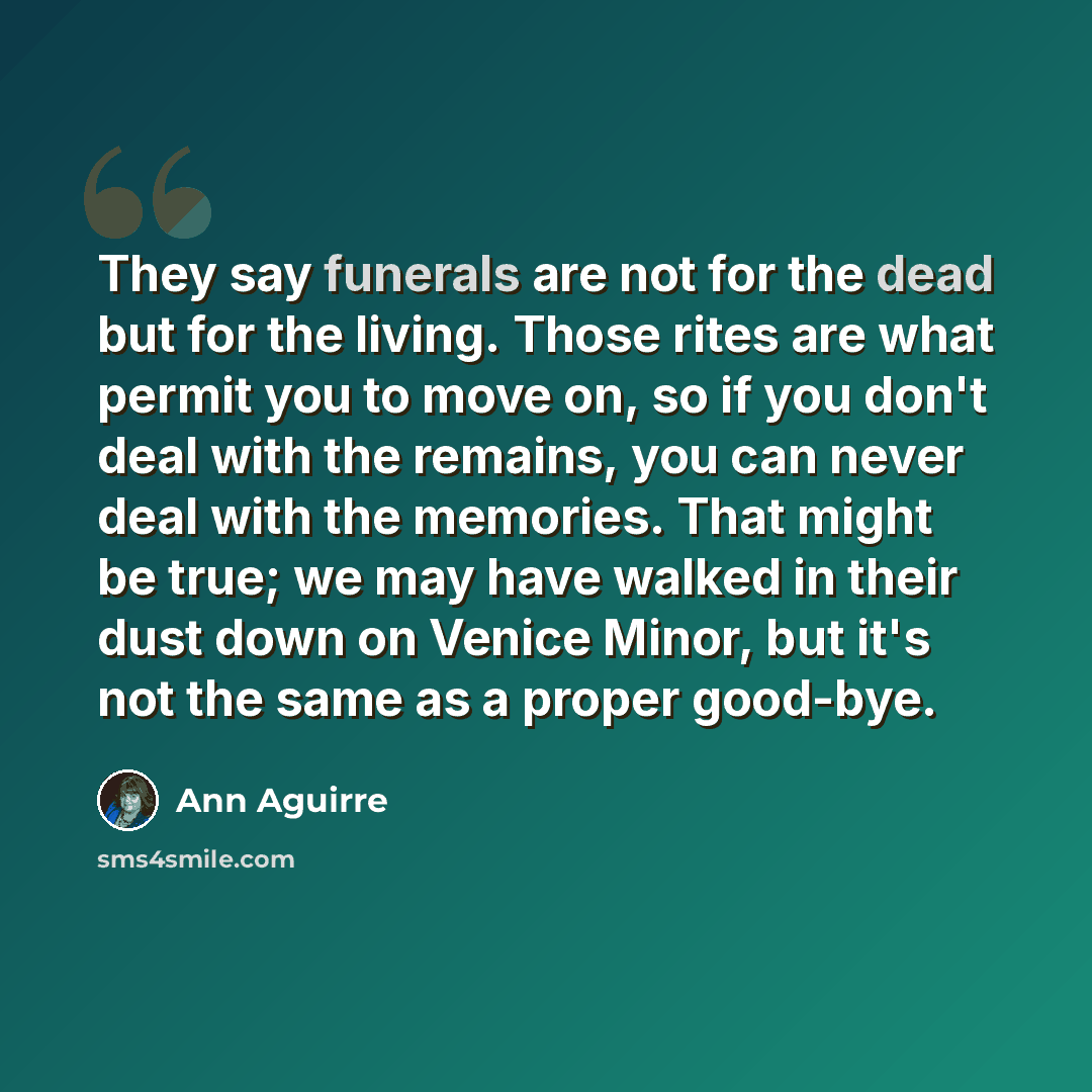 “They say funerals are not for the dead but for the living. Those rites are what permit you to move on, so if you don't deal with the remains, you can never deal with the memories. That might be true; we may have walked in their dust down on Venice Minor, but it's not the same as a proper good-bye.” quote by Ann Aguirre