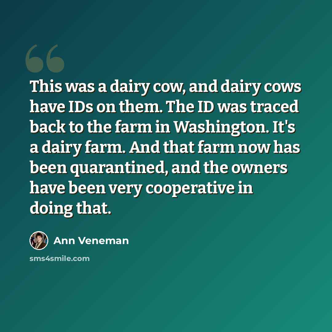 “This was a dairy cow, and dairy cows have IDs on them. The ID was traced back to the farm in Washington. It's a dairy farm. And that farm now has been quarantined, and the owners have been very cooperative in doing that.” quote by Ann Veneman