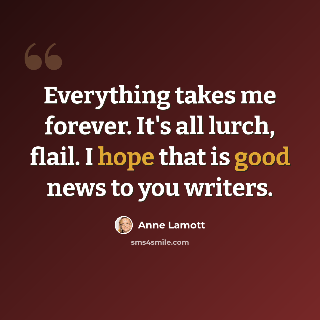 “Everything takes me forever. It's all lurch, flail. I hope that is good news to you writers.” quote by Anne Lamott