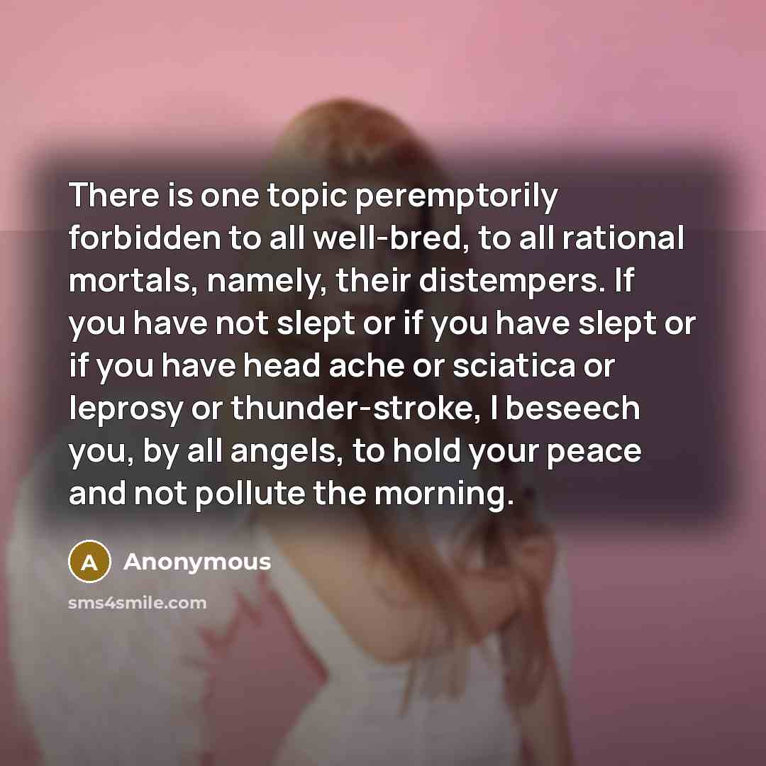 “There is one topic peremptorily forbidden to all well-bred, to all rational mortals, namely, their distempers. If you have not slept or if you have slept or if you have head ache or sciatica or leprosy or thunder-stroke, I beseech you, by all angels, to hold your peace and not pollute the morning.” quote by Anonymous