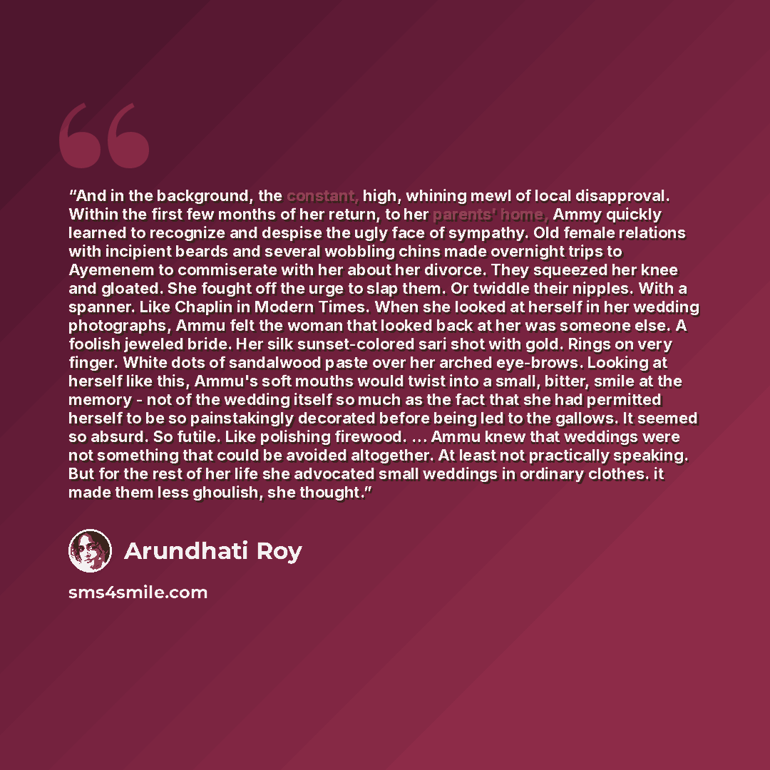 “And in the background, the constant, high, whining mewl of local disapproval. Within the first few months of her return, to her parents' home, Ammy quickly learned to recognize and despise the ugly face of sympathy. Old female relations with incipient beards and several wobbling chins made…” quote by Arundhati Roy