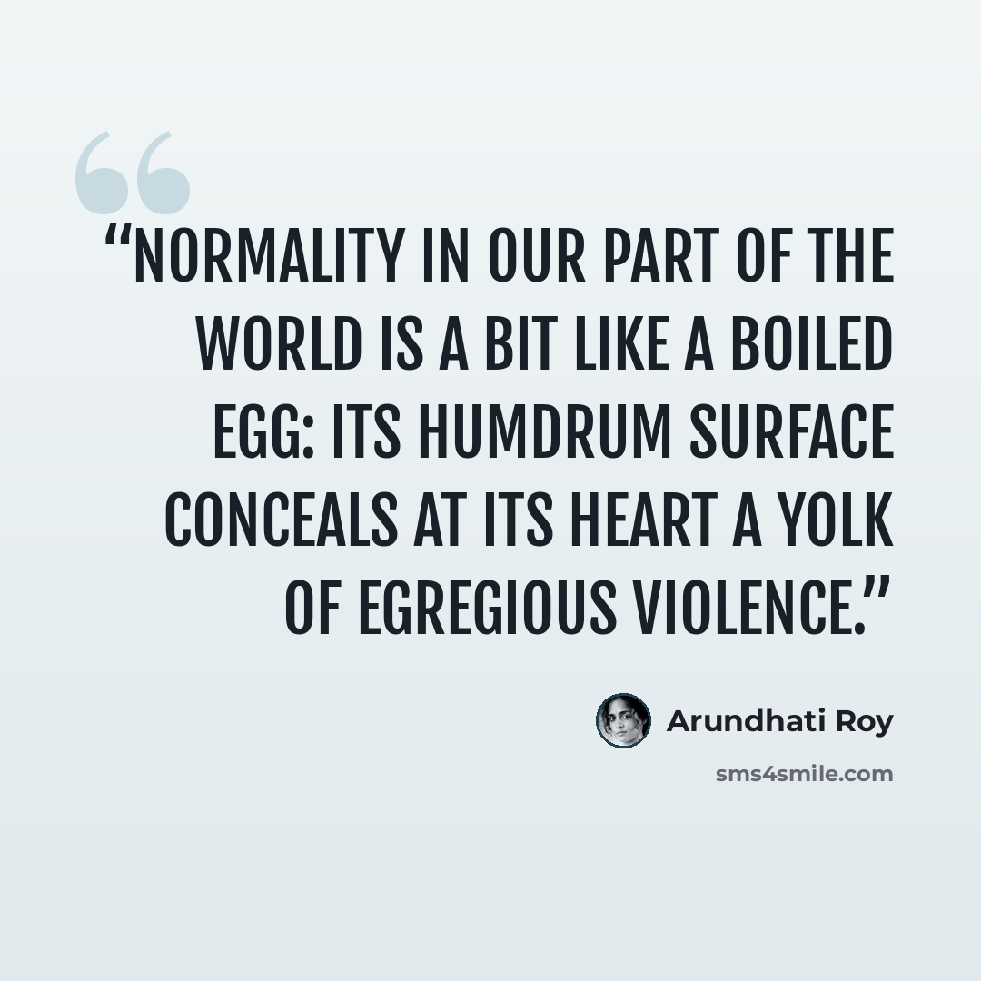 “Normality in our part of the world is a bit like a boiled egg: its humdrum surface conceals at its heart a yolk of egregious violence.” quote by Arundhati Roy