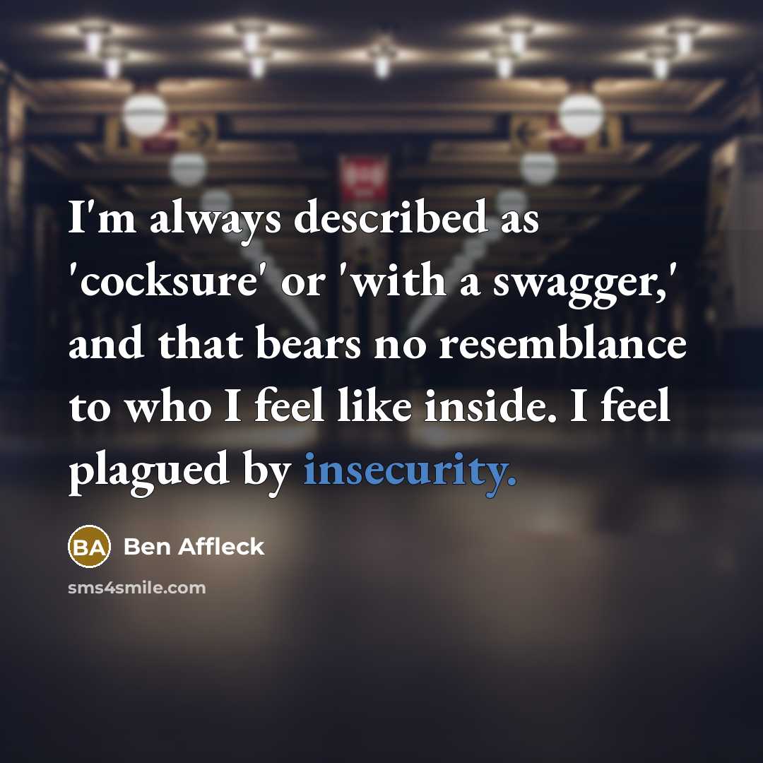 “I'm always described as 'cocksure' or 'with a swagger,' and that bears no resemblance to who I feel like inside. I feel plagued by insecurity.” quote by Ben Affleck