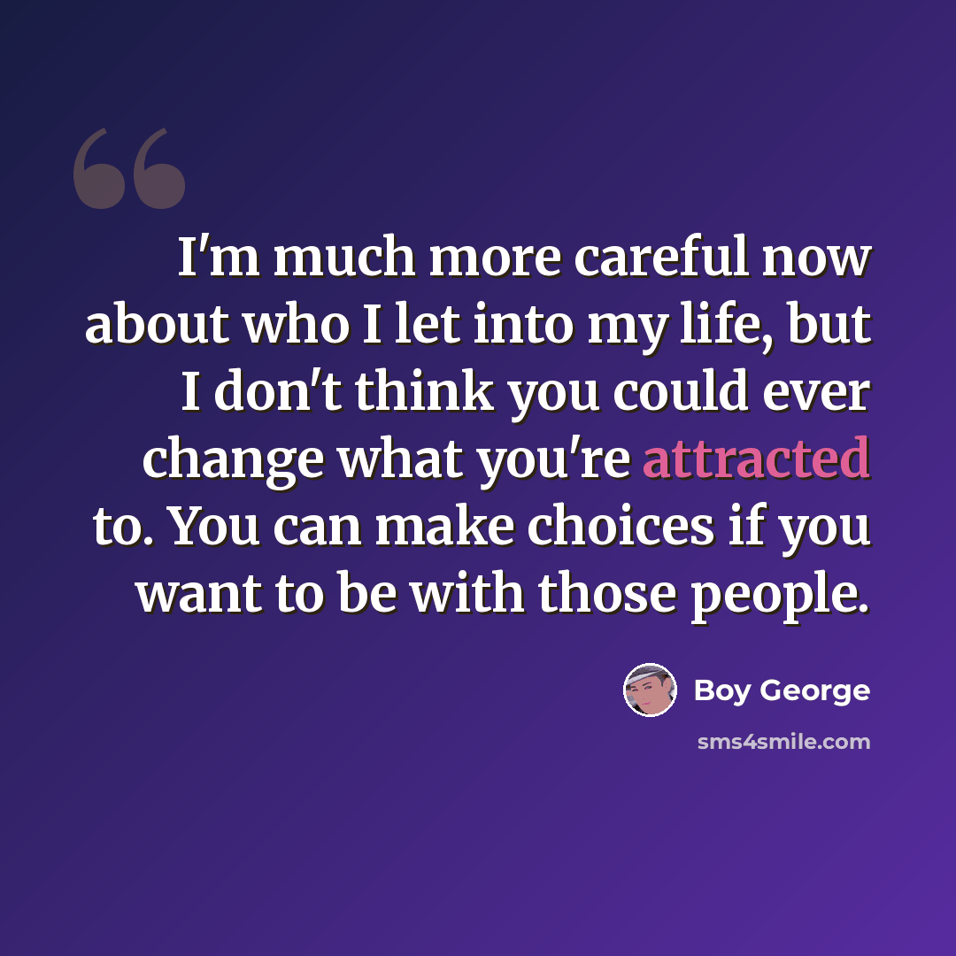 “I'm much more careful now about who I let into my life, but I don't think you could ever change what you're attracted to. You can make choices if you want to be with those people.” quote by Boy George