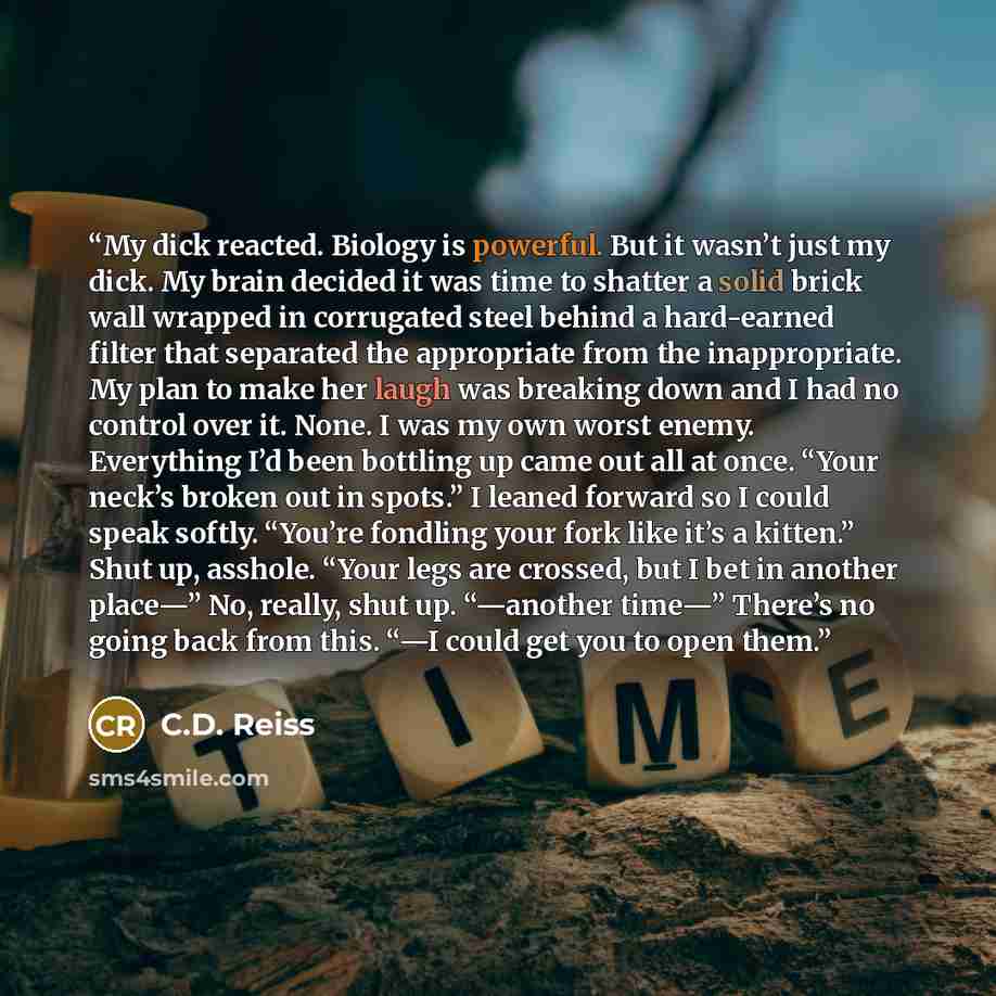 “My dick reacted. Biology is powerful. But it wasn’t just my dick. My brain decided it was time to shatter a solid brick wall wrapped in corrugated steel behind a hard-earned filter that separated the appropriate from the inappropriate. My plan to make her laugh was breaking down and I had no…” quote by C.D. Reiss