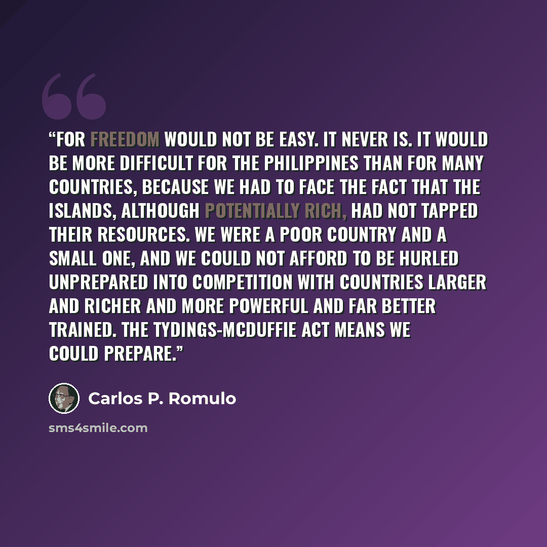 “For freedom would not be easy. It never is. It would be more difficult for the Philippines than for many countries, because we had to face the fact that the islands, although potentially rich, had not tapped their resources. We were a poor country and a small one, and we could not afford to be…” quote by Carlos P. Romulo