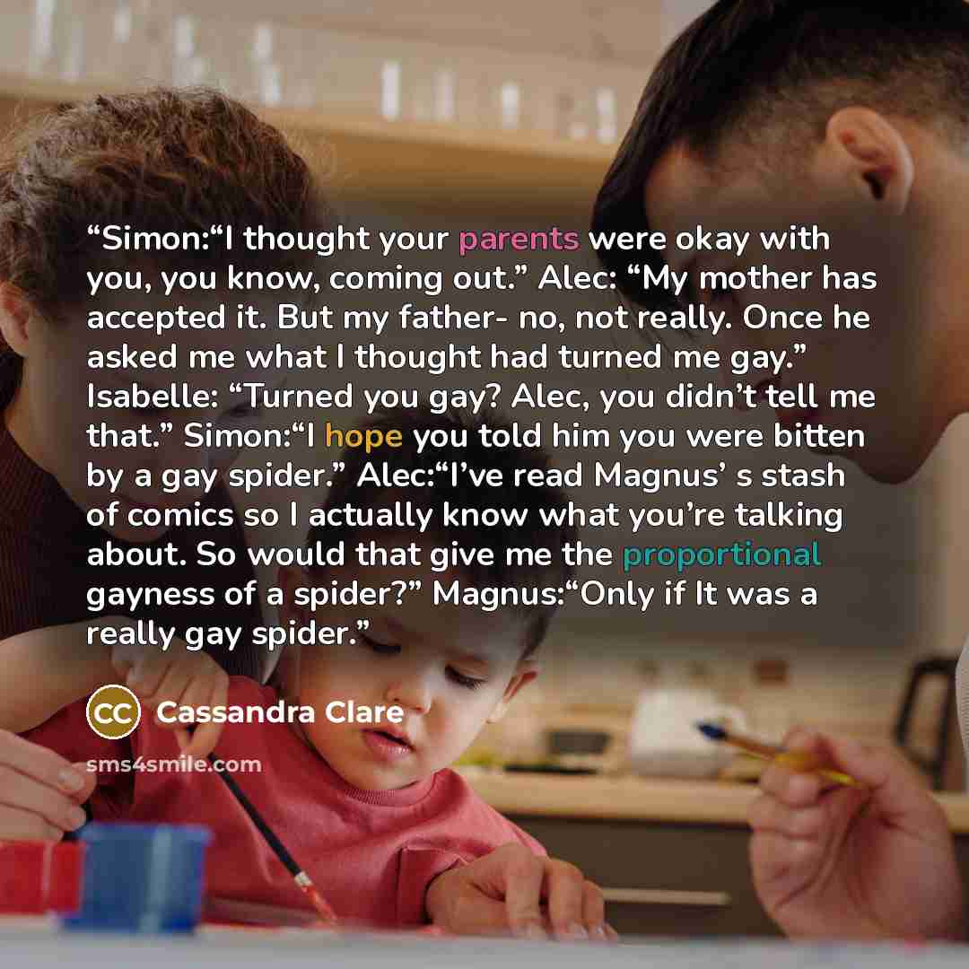“Simon:“I thought your parents were okay with you, you know, coming out.” Alec: “My mother has accepted it. But my father- no, not really. Once he asked me what I thought had turned me gay.” Isabelle: “Turned you gay? Alec, you didn’t tell me that.” Simon:“I hope you told him you were bitten by a…” quote by Cassandra Clare