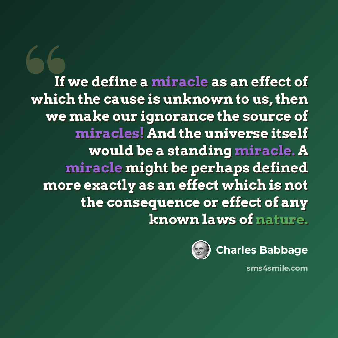 “If we define a miracle as an effect of which the cause is unknown to us, then we make our ignorance the source of miracles! And the universe itself would be a standing miracle. A miracle might be perhaps defined more exactly as an effect which is not the consequence or effect of any known laws of…” quote by Charles Babbage