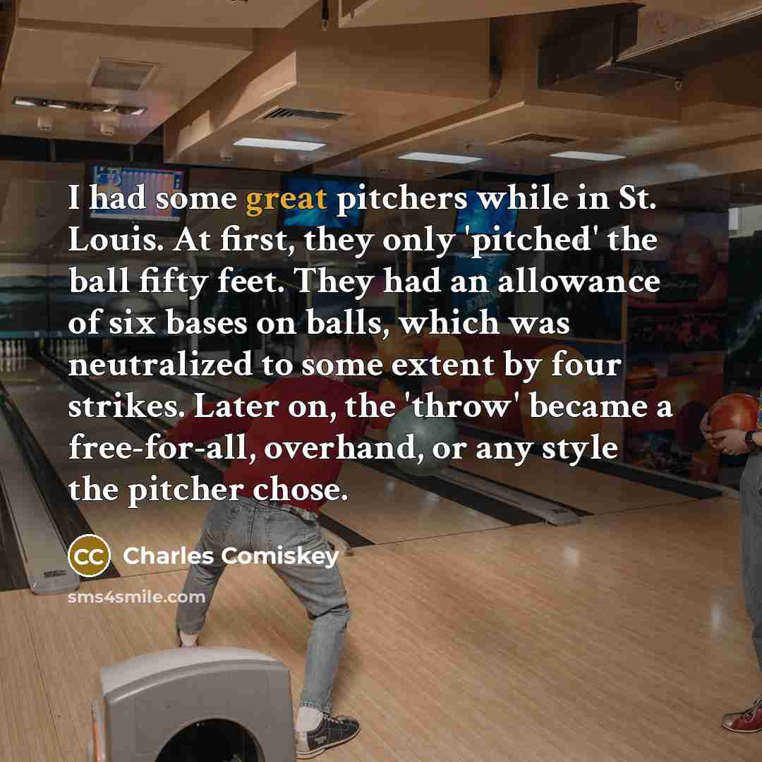 “I had some great pitchers while in St. Louis. At first, they only 'pitched' the ball fifty feet. They had an allowance of six bases on balls, which was neutralized to some extent by four strikes. Later on, the 'throw' became a free-for-all, overhand, or any style the pitcher chose.” quote by Charles Comiskey