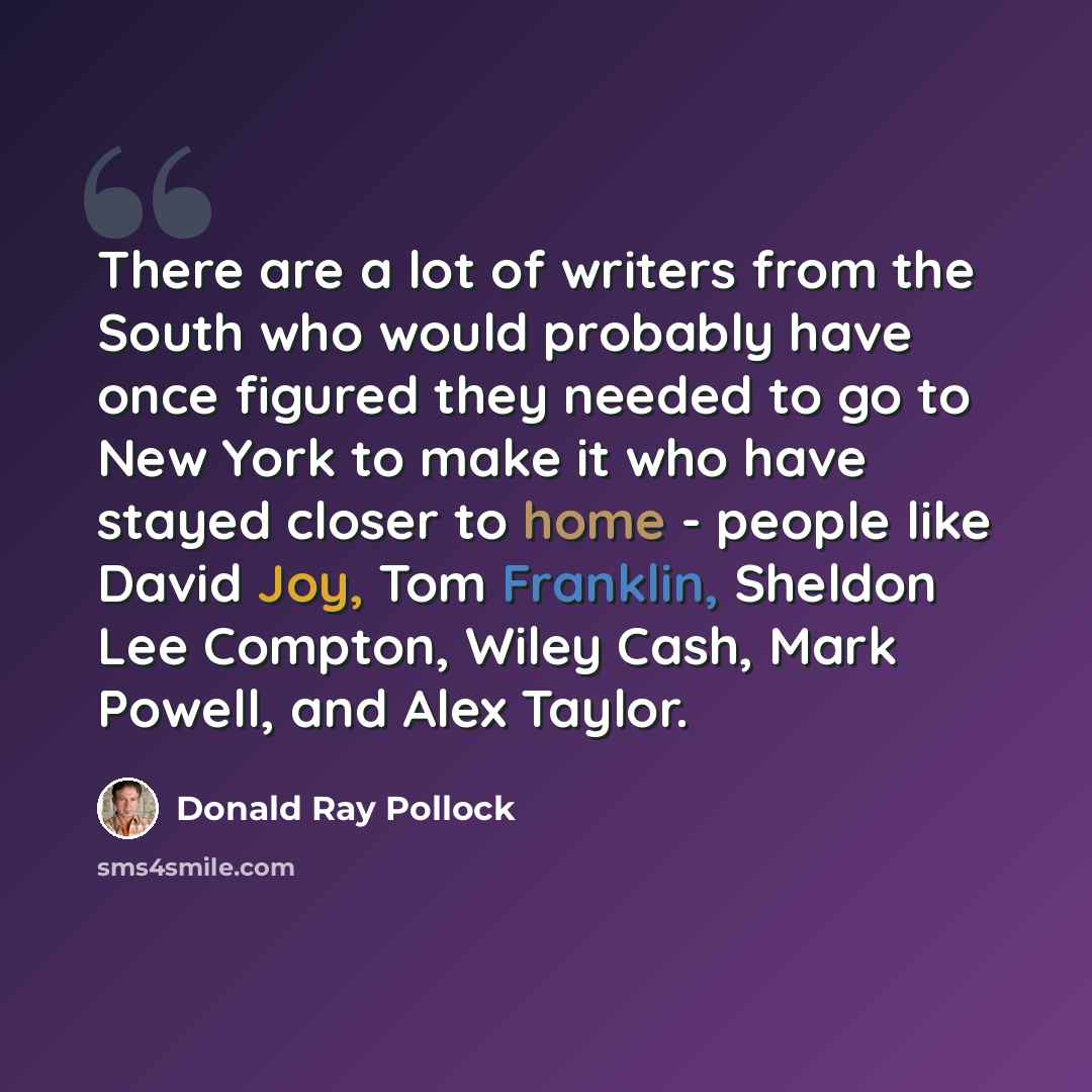 “There are a lot of writers from the South who would probably have once figured they needed to go to New York to make it who have stayed closer to home - people like David Joy, Tom Franklin, Sheldon Lee Compton, Wiley Cash, Mark Powell, and Alex Taylor.” quote by Donald Ray Pollock