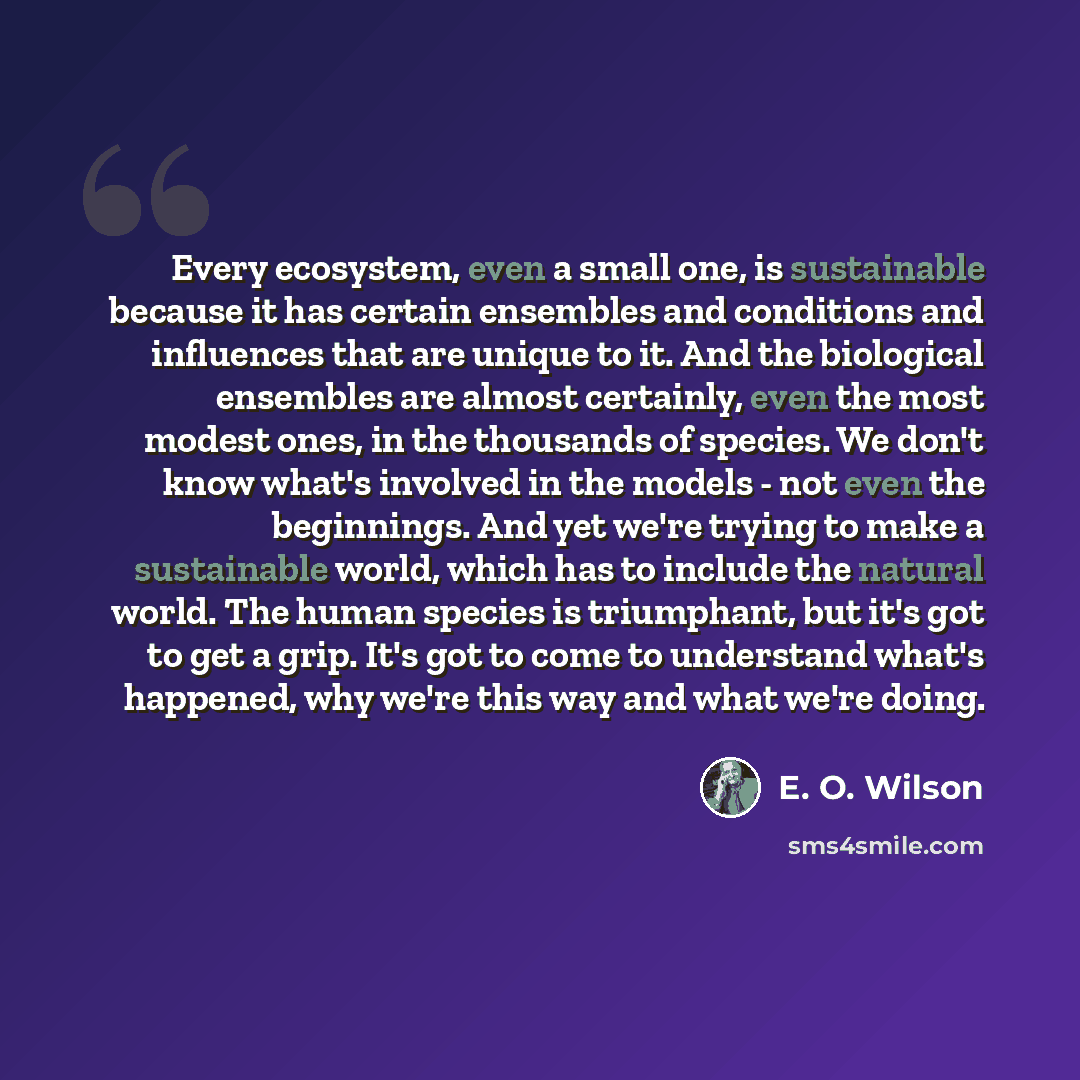 “Every ecosystem, even a small one, is sustainable because it has certain ensembles and conditions and influences that are unique to it. And the biological ensembles are almost certainly, even the most modest ones, in the thousands of species. We don't know what's involved in the models - not even…” quote by E. O. Wilson
