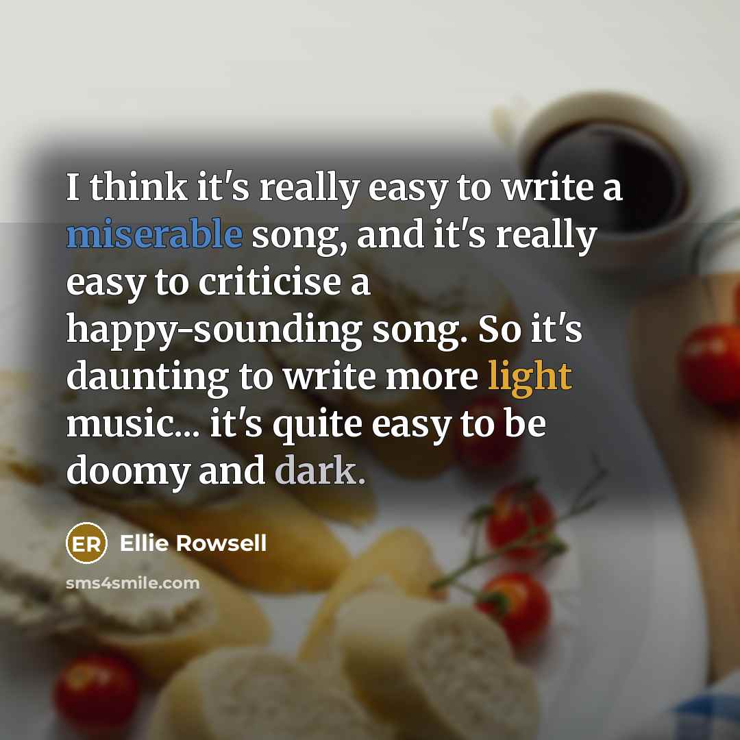 “I think it's really easy to write a miserable song, and it's really easy to criticise a happy-sounding song. So it's daunting to write more light music... it's quite easy to be doomy and dark.” quote by Ellie Rowsell
