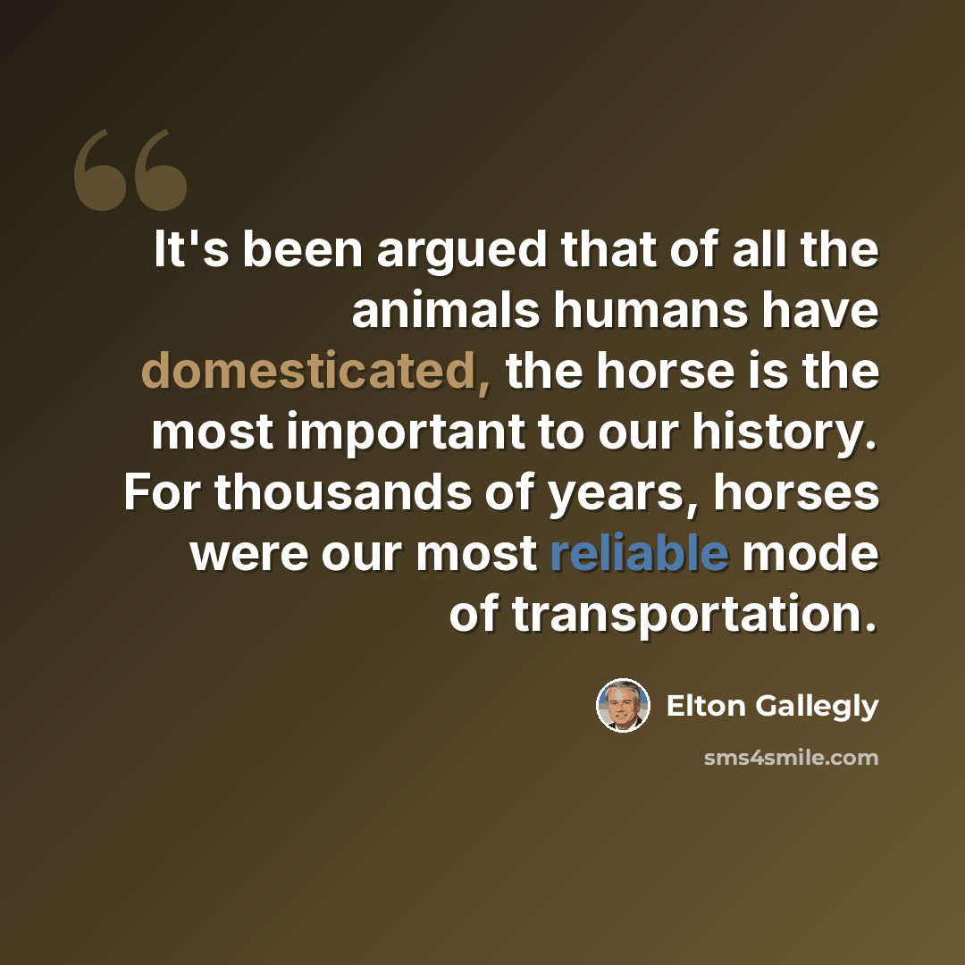 “It's been argued that of all the animals humans have domesticated, the horse is the most important to our history. For thousands of years, horses were our most reliable mode of transportation.” quote by Elton Gallegly