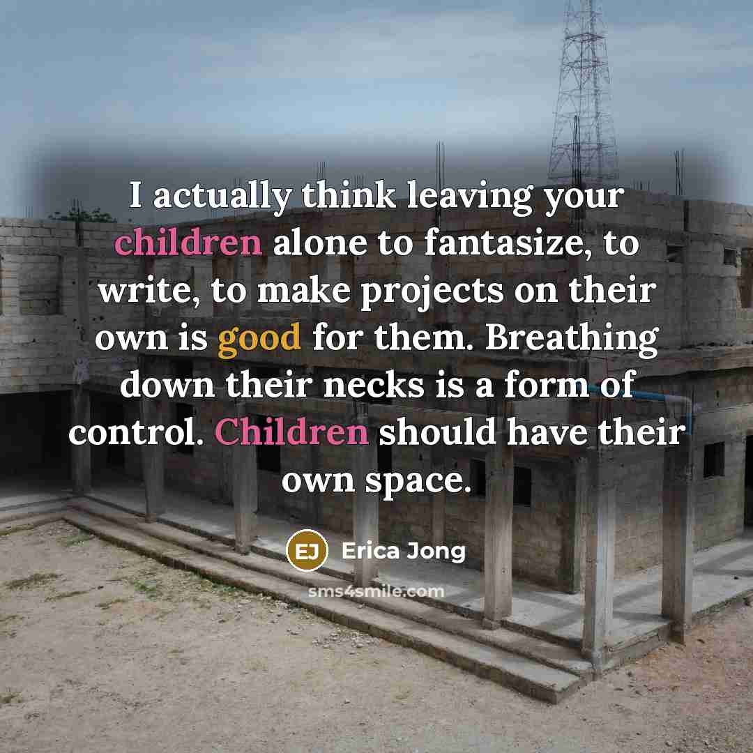 “I actually think leaving your children alone to fantasize, to write, to make projects on their own is good for them. Breathing down their necks is a form of control. Children should have their own space.” quote by Erica Jong