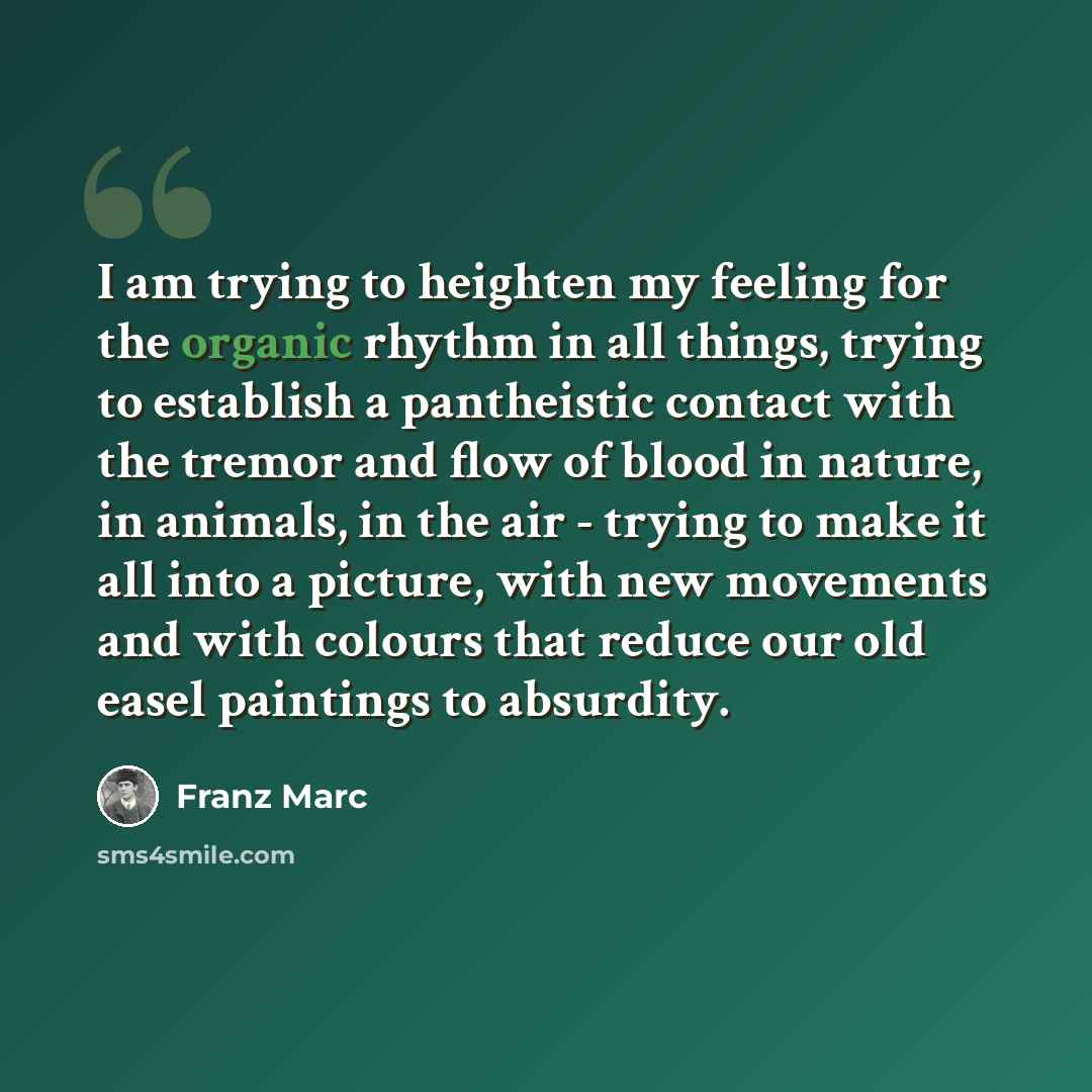 “I am trying to heighten my feeling for the organic rhythm in all things, trying to establish a pantheistic contact with the tremor and flow of blood in nature, in animals, in the air - trying to make it all into a picture, with new movements and with colours that reduce our old easel paintings to…” quote by Franz Marc