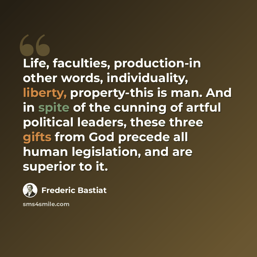 “Life, faculties, production-in other words, individuality, liberty, property-this is man. And in spite of the cunning of artful political leaders, these three gifts from God precede all human legislation, and are superior to it.” quote by Frederic Bastiat