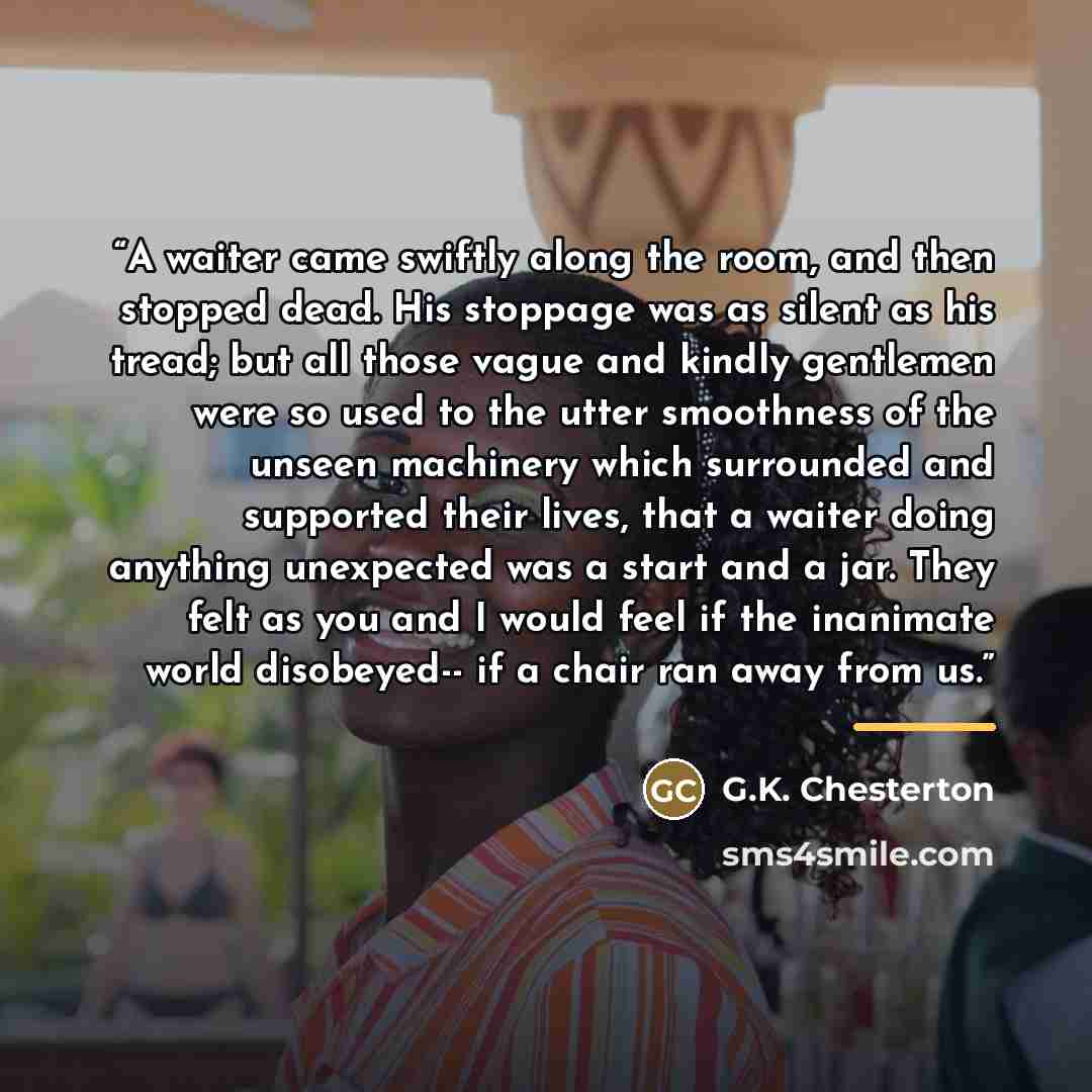 “A waiter came swiftly along the room, and then stopped dead. His stoppage was as silent as his tread; but all those vague and kindly gentlemen were so used to the utter smoothness of the unseen machinery which surrounded and supported their lives, that a waiter doing anything unexpected was a…” quote by G.K. Chesterton