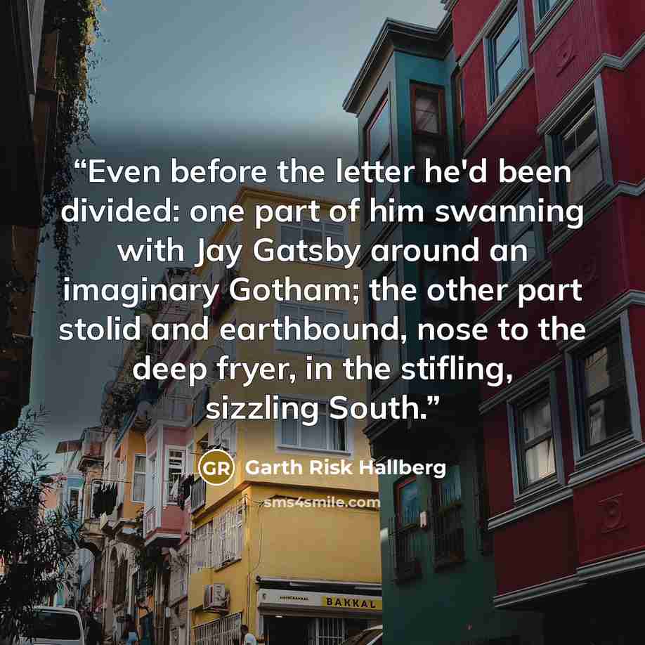 “Even before the letter he'd been divided: one part of him swanning with Jay Gatsby around an imaginary Gotham; the other part stolid and earthbound, nose to the deep fryer, in the stifling, sizzling South.” quote by Garth Risk Hallberg