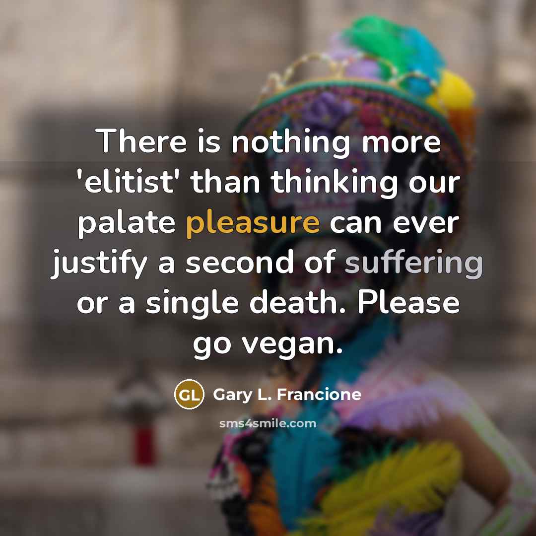 “There is nothing more 'elitist' than thinking our palate pleasure can ever justify a second of suffering or a single death. Please go vegan.” quote by Gary L. Francione