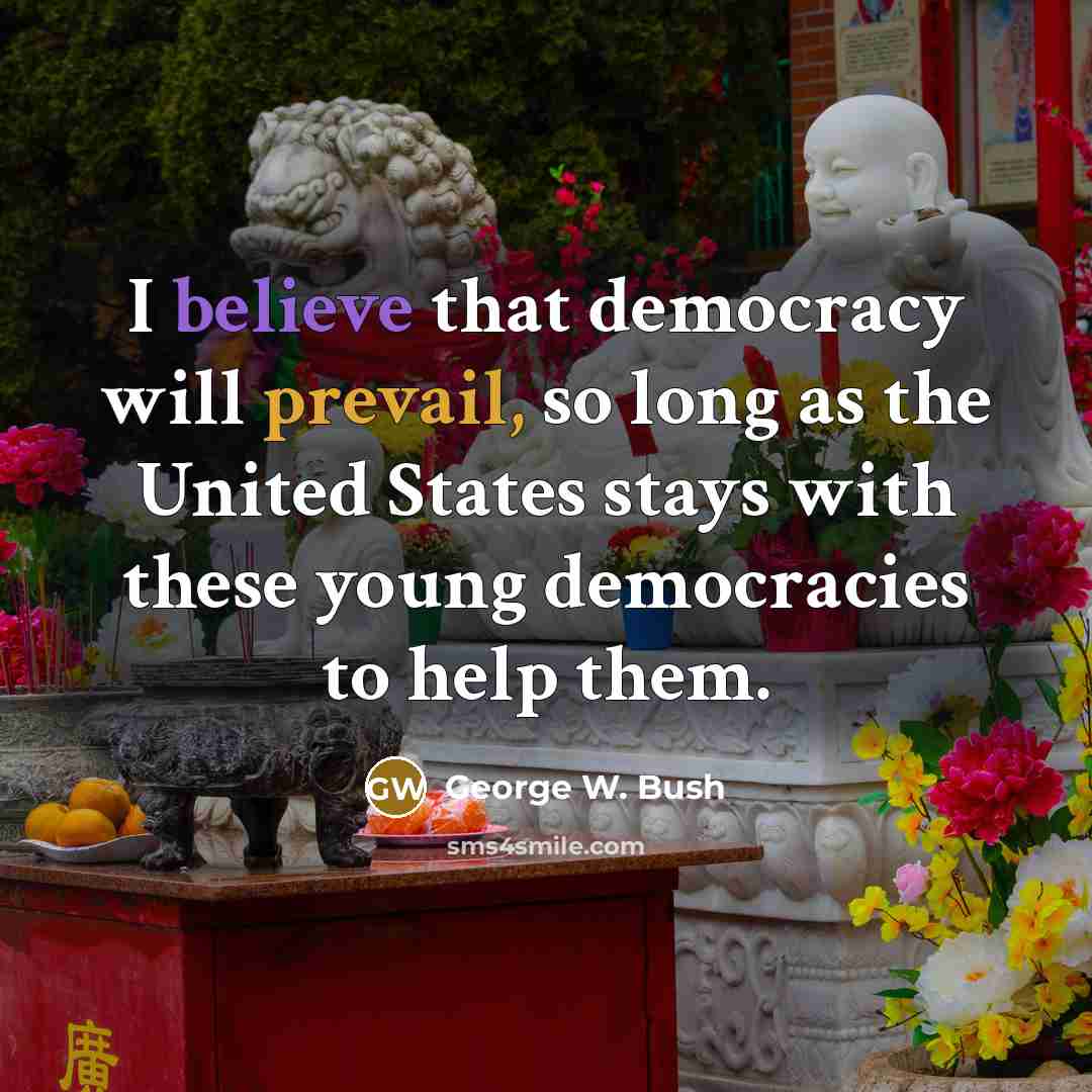 “I believe that democracy will prevail, so long as the United States stays with these young democracies to help them.” quote by George W. Bush
