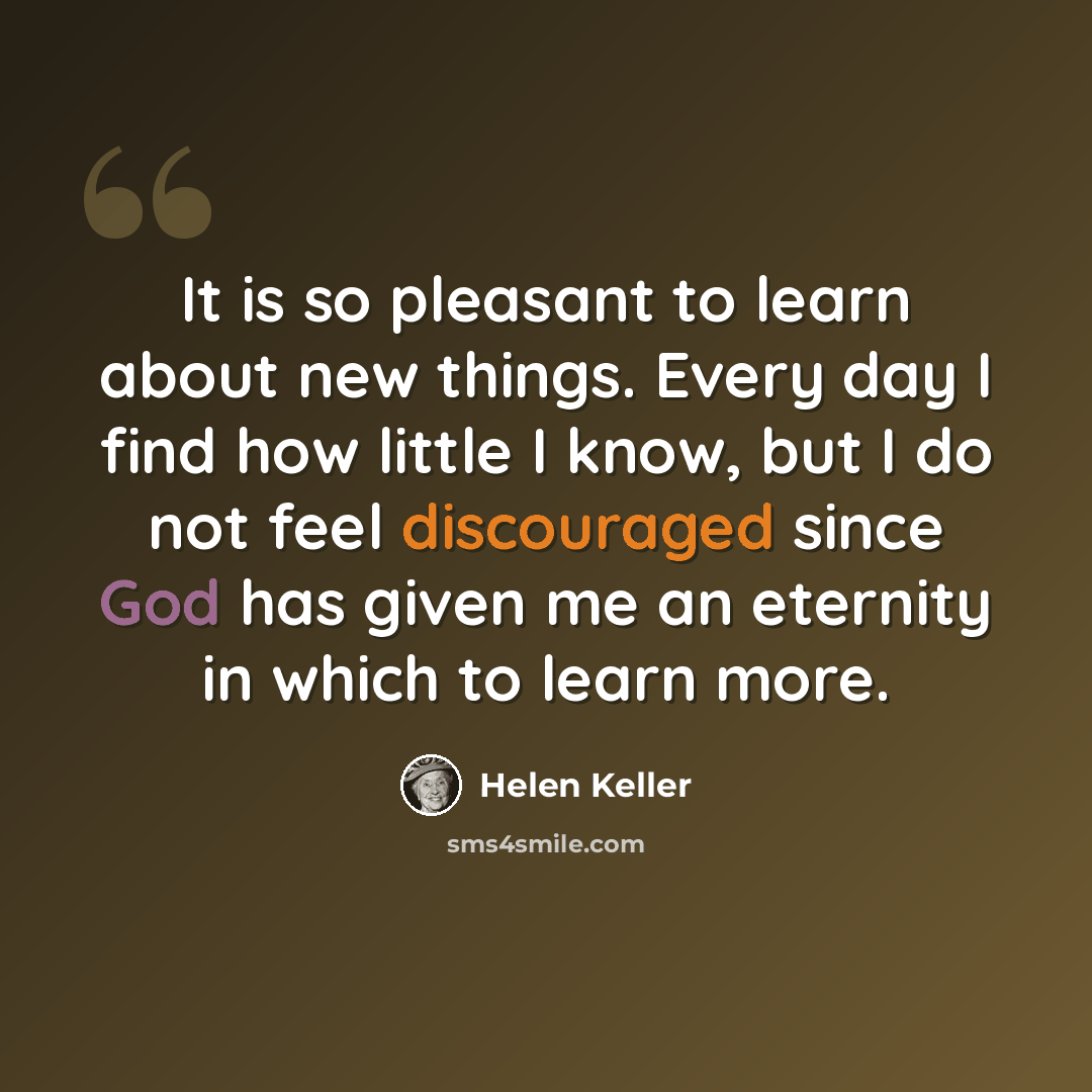 “It is so pleasant to learn about new things. Every day I find how little I know, but I do not feel discouraged since God has given me an eternity in which to learn more.” quote by Helen Keller