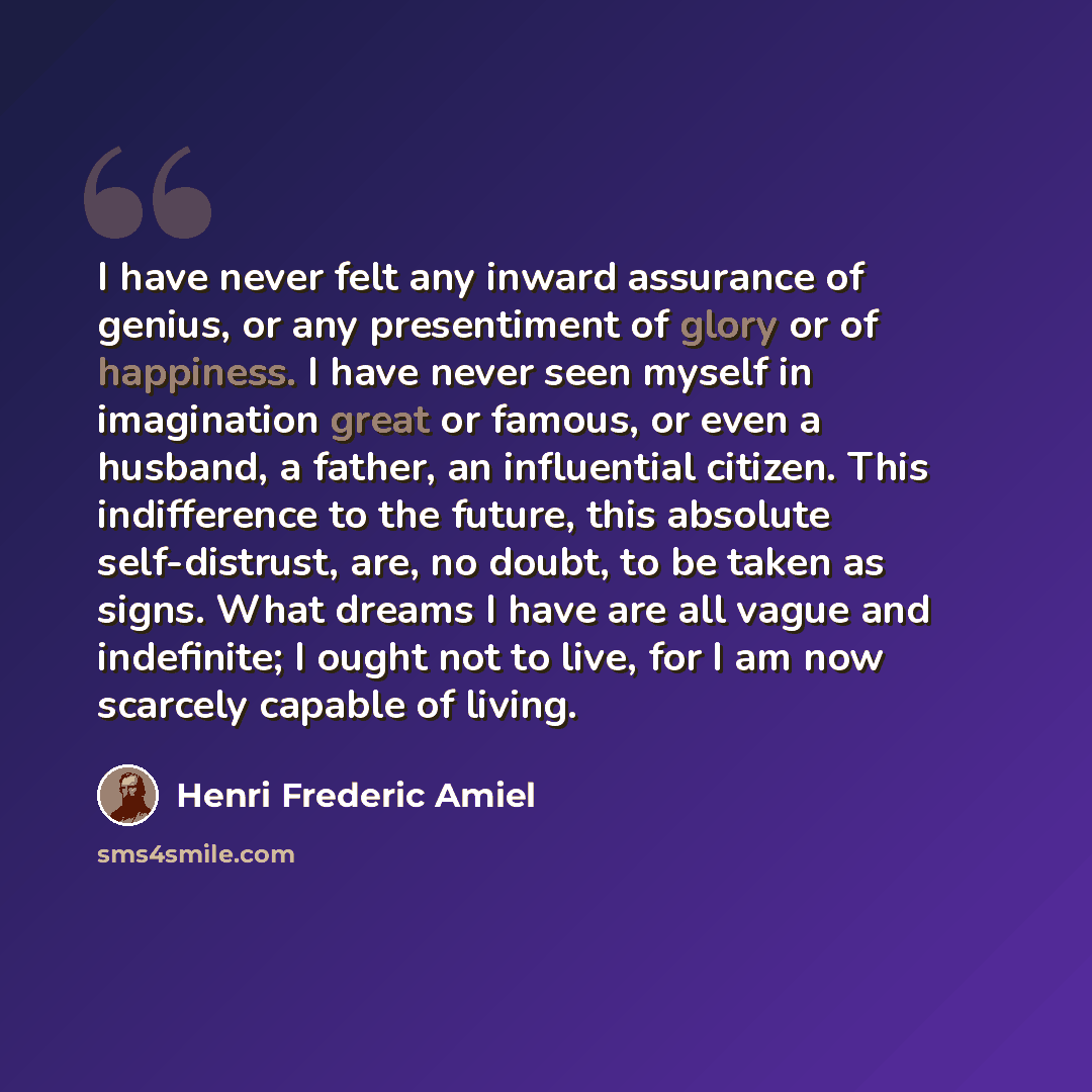 “I have never felt any inward assurance of genius, or any presentiment of glory or of happiness. I have never seen myself in imagination great or famous, or even a husband, a father, an influential citizen. This indifference to the future, this absolute self-distrust, are, no doubt, to be taken as…” quote by Henri Frederic Amiel