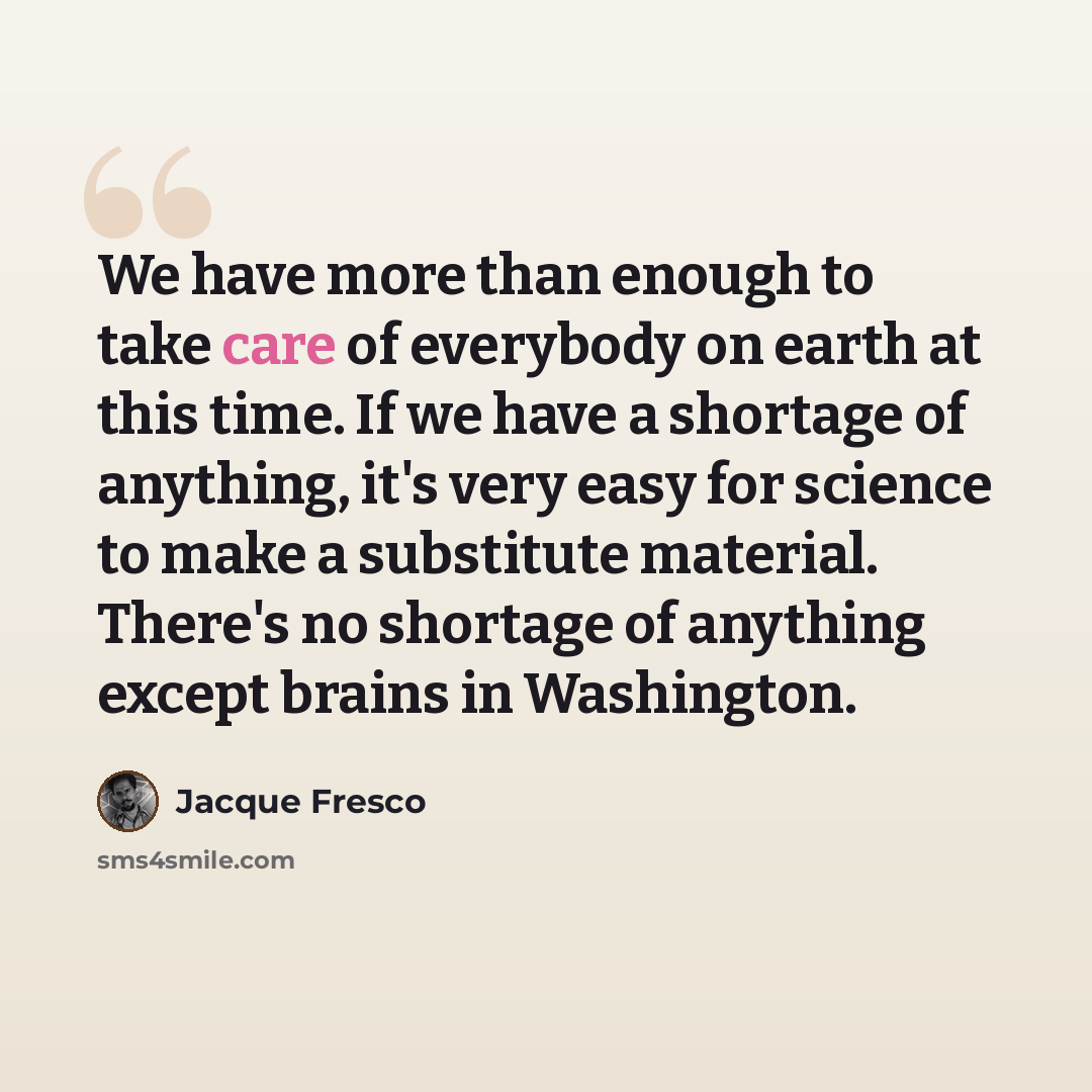 “We have more than enough to take care of everybody on earth at this time. If we have a shortage of anything, it's very easy for science to make a substitute material. There's no shortage of anything except brains in Washington.” quote by Jacque Fresco