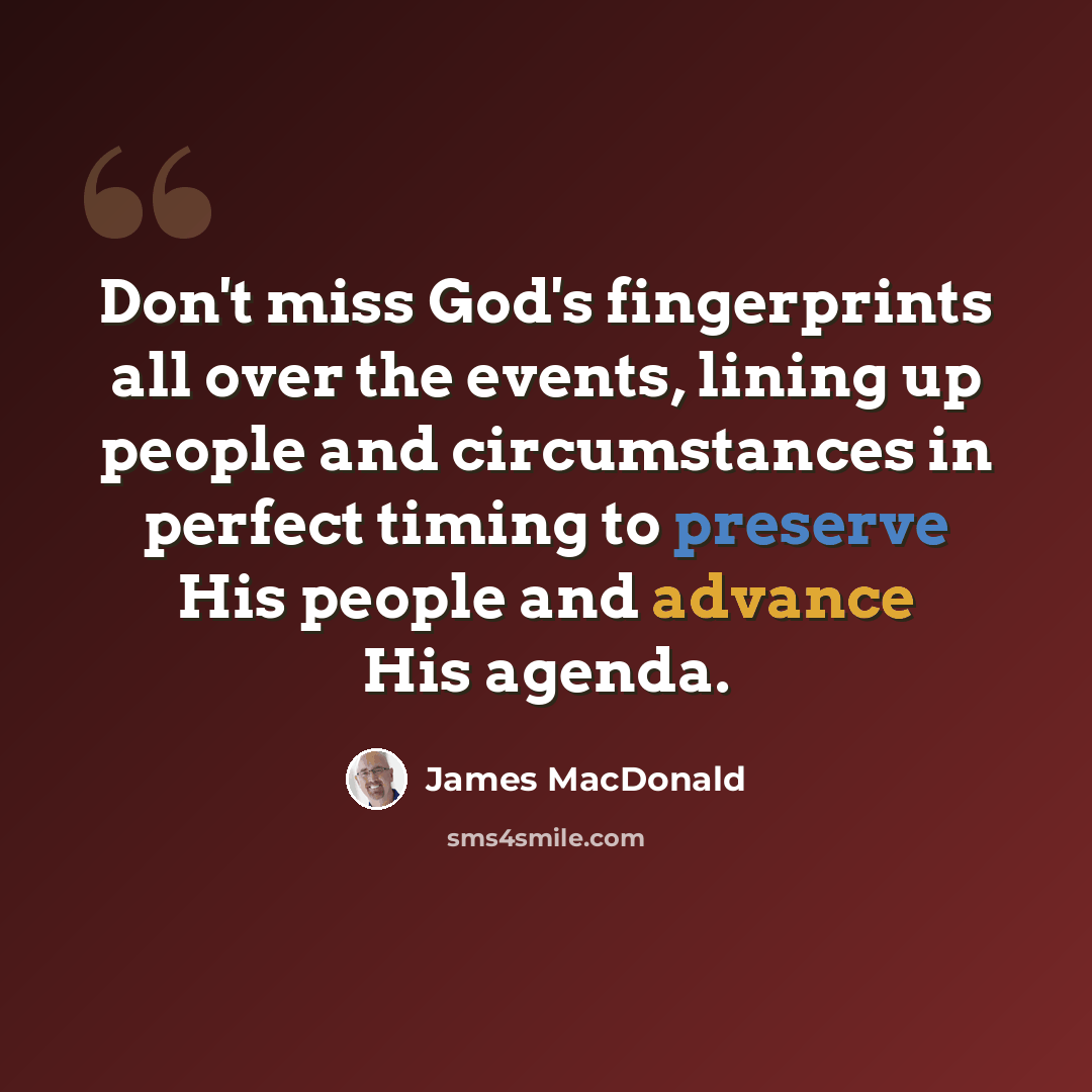 “Don't miss God's fingerprints all over the events, lining up people and circumstances in perfect timing to preserve His people and advance His agenda.” quote by James MacDonald