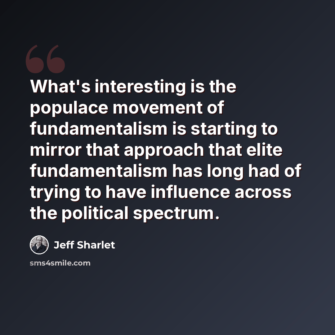 “What's interesting is the populace movement of fundamentalism is starting to mirror that approach that elite fundamentalism has long had of trying to have influence across the political spectrum.” quote by Jeff Sharlet