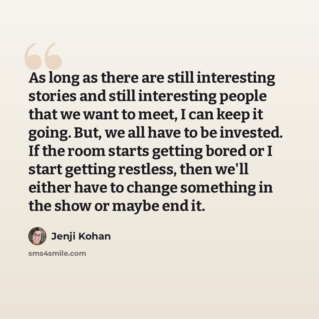“As long as there are still interesting stories and still interesting people that we want to meet, I can keep it going. But, we all have to be invested. If the room starts getting bored or I start getting restless, then we'll either have to change something in the show or maybe end it.” quote by Jenji Kohan