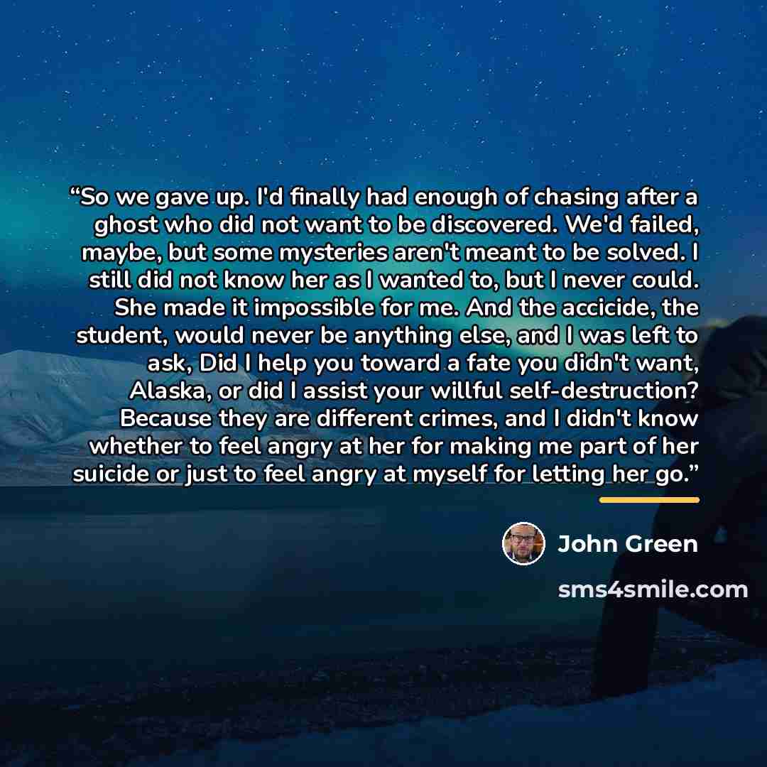 “So we gave up. I'd finally had enough of chasing after a ghost who did not want to be discovered. We'd failed, maybe, but some mysteries aren't meant to be solved. I still did not know her as I wanted to, but I never could. She made it impossible for me. And the accicide, the student, would never…” quote by John Green