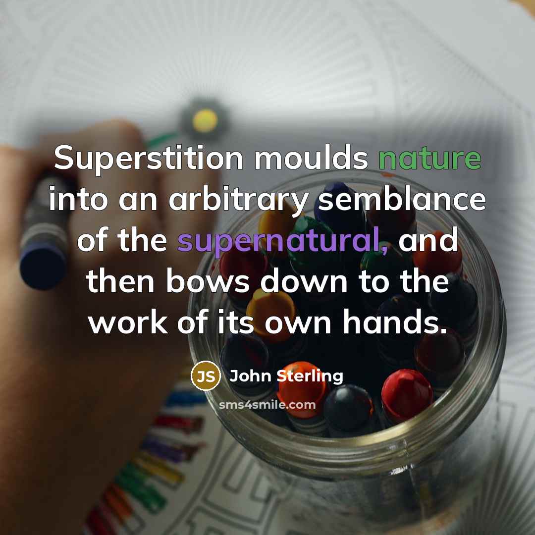 “Superstition moulds nature into an arbitrary semblance of the supernatural, and then bows down to the work of its own hands.” quote by John Sterling