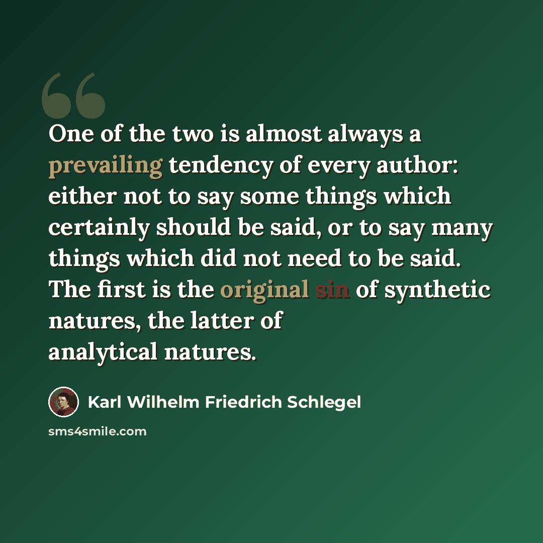“One of the two is almost always a prevailing tendency of every author: either not to say some things which certainly should be said, or to say many things which did not need to be said. The first is the original sin of synthetic natures, the latter of analytical natures.” quote by Karl Wilhelm Friedrich Schlegel