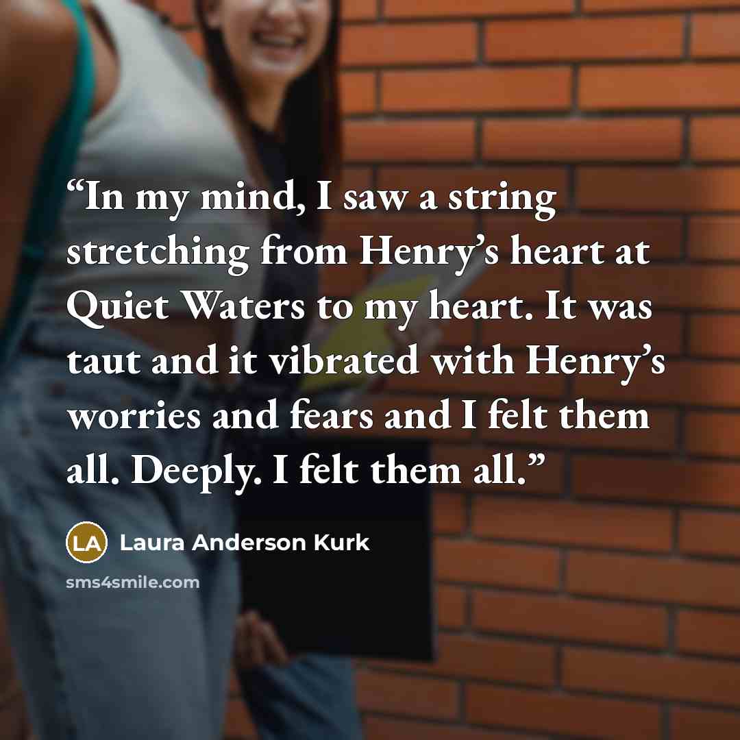 “In my mind, I saw a string stretching from Henry’s heart at Quiet Waters to my heart. It was taut and it vibrated with Henry’s worries and fears and I felt them all. Deeply. I felt them all.” quote by Laura Anderson Kurk