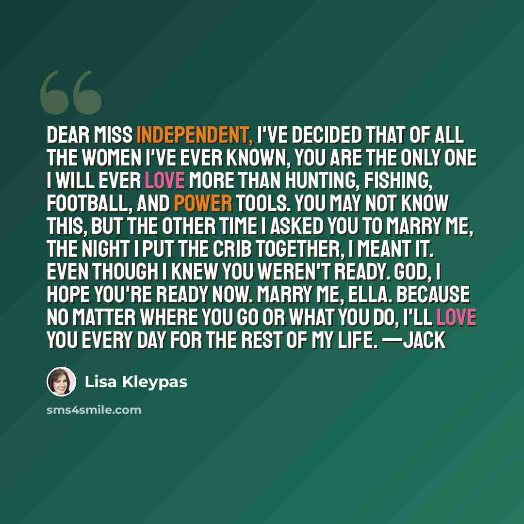 “Dear Miss Independent, I've decided that of all the women I've ever known, you are the only one I will ever love more than hunting, fishing, football, and power tools. You may not know this, but the other time I asked you to marry me, the night I put the crib together, I meant it. Even though I…” quote by Lisa Kleypas